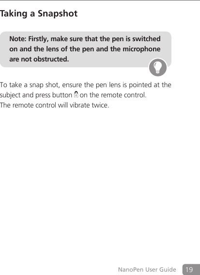 19NanoPen User GuideTaking a SnapshotNote: Firstly, make sure that the pen is switched on and the lens of the pen and the microphone are not obstructed. To take a snap shot, ensure the pen lens is pointed at the subject and press button   on the remote control. The remote control will vibrate twice. 