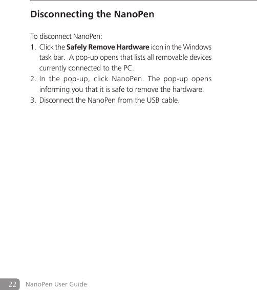 22 NanoPen User GuideDisconnecting the NanoPenTo disconnect NanoPen: Click the 1. Safely Remove Hardware icon in the Windows task bar.  A pop-up opens that lists all removable devices currently connected to the PC. In  the  pop-up,  click  NanoPen.  The  pop2. -up  opens informing you that it is safe to remove the hardware.Disconnect the NanoPen from the USB cable. 3. 