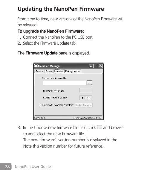 28 NanoPen User GuideUpdating the NanoPen FirmwareFrom time to time, new versions of the NanoPen Firmware will be released. To upgrade the NanoPen Firmware: Connect the NanoPen to the PC USB port. 1. Select the Firmware Update tab. 2. The Firmware Update pane is displayed.               In the Choose new firmware file field, click3.   and browse  to and select the new firmware file.    The new firmware&rsquo;s version number is displayed in the    Note this version number for future reference. 