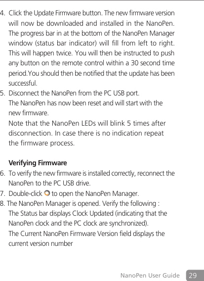 29NanoPen User GuideClick the Update Firmware button.4.  The new firmware version will now be downloaded and installed in the NanoPen.  The progress bar in at the bottom of the NanoPen Manager window (status bar indicator) will  fill  from left to right.  This will happen twice. You will then be instructed to push any button on the remote control within a 30 second time period.You should then be notified that the update has been  successful.Disconnect the NanoPen from the PC USB port. 5. The NanoPen has now been reset and will start with the new firmware. Note that the NanoPen LEDs will blink 5 times after disconnection. In case there is no indication repeat the firmware process.   Verifying FirmwareTo verify the new firmware is installed correctly, reconnect the 6. NanoPen to the PC USB drive.Double-click7.   to open the NanoPen Manager.8. The NanoPen Manager is opened. Verify the following :  The Status bar displays Clock Updated (indicating that the NanoPen clock and the PC clock are synchronized).  The Current NanoPen Firmware Version field displays the current version number 