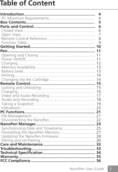 3NanoPen User GuideTable of ContentIntroduction................................................................4 PC Minimum Requirements.........................................   4Box Contents............................................................. 5Parts and Control....................................................... 6 Closed View................................................................  6 Open View..................................................................  7 Remote Control Reference........................................... 8 Function Table............................................................. 9Getting Started.......................................................... 10Pen.............................................................................. 11 Opening and Closing................................................... 11 Power On/Off.............................................................. 11 Charging..................................................................... 12 Memory Availability..................................................... 13 Battery Level................................................................ 13 Writing........................................................................ 14 Changing the Ink Cartridge......................................... 14Remote Control..........................................................15 Locking and Unlocking................................................ 15 Charging..................................................................... 16 Video and Audio Recording......................................... 17 Audio only Recording.................................................. 18 Taking a Snapshot....................................................... 19 Indications................................................................... 20PC Functions............................................................... 21 File Management.........................................................21 Disconnecting the NanoPen......................................... 22NanoPen Manager..................................................... 23 Synchronizing Date and Timestamp............................. 25 Formatting the NanoPen Memory................................ 27 Updating the NanoPen Firmware................................. 28 Pairing and Un-Pairing................................................. 30Care and Maintenance...............................................32Troubleshooting.........................................................33Technical Specification...............................................34Warranty.....................................................................35FCC Compliance..........................................................36