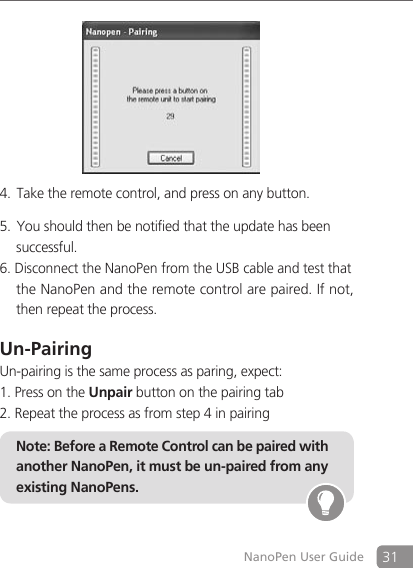 31NanoPen User GuideTake the remote control, and press on any button.4. You should then be notified that the update has been5.    successful.6. Disconnect the NanoPen from the USB cable and test that    the NanoPen and the remote control are paired. If not,    then repeat the process.Un-PairingUn-pairing is the same process as paring, expect:1. Press on the Unpair button on the pairing tab2. Repeat the process as from step 4 in pairingNote: Before a Remote Control can be paired with another NanoPen, it must be un-paired from any existing NanoPens. 