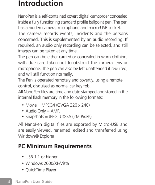 4NanoPen User GuideIntroductionNanoPen is a self-contained covert digital camcorder concealed inside a fully functioning standard profile ballpoint pen. The pen has a hidden camera, microphone and micro-USB socket.The  camera  records  events,  incidents  and  the  persons concerned. This is supplemented by an audio recording. If required, an audio only recording can be selected, and still images can be taken at any time.The pen can be either carried or concealed in worn clothing, with due care taken not to obstruct the camera lens or microphone. The pen can also be left unattended if required, and will still function normally.The Pen is operated remotely and covertly, using a remotecontrol, disguised as normal car key fob.All NanoPen files are time and date stamped and stored in the internal flash memory in the following formats:Movie = MPEG4 (QVGA 320 x 240)&bull;Audio Only = AMR&bull;Snapshots = JPEG, UXGA (2M Pixels)&bull;All NanoPen digital files are  exported by Micro-USB and are easily viewed, renamed, edited and transferred using Windows&copy; Explorer.PC Minimum RequirementsUSB 1.1 or higher&bull;Windows 2000/XP/Vista&bull;QuickTime Player&bull;