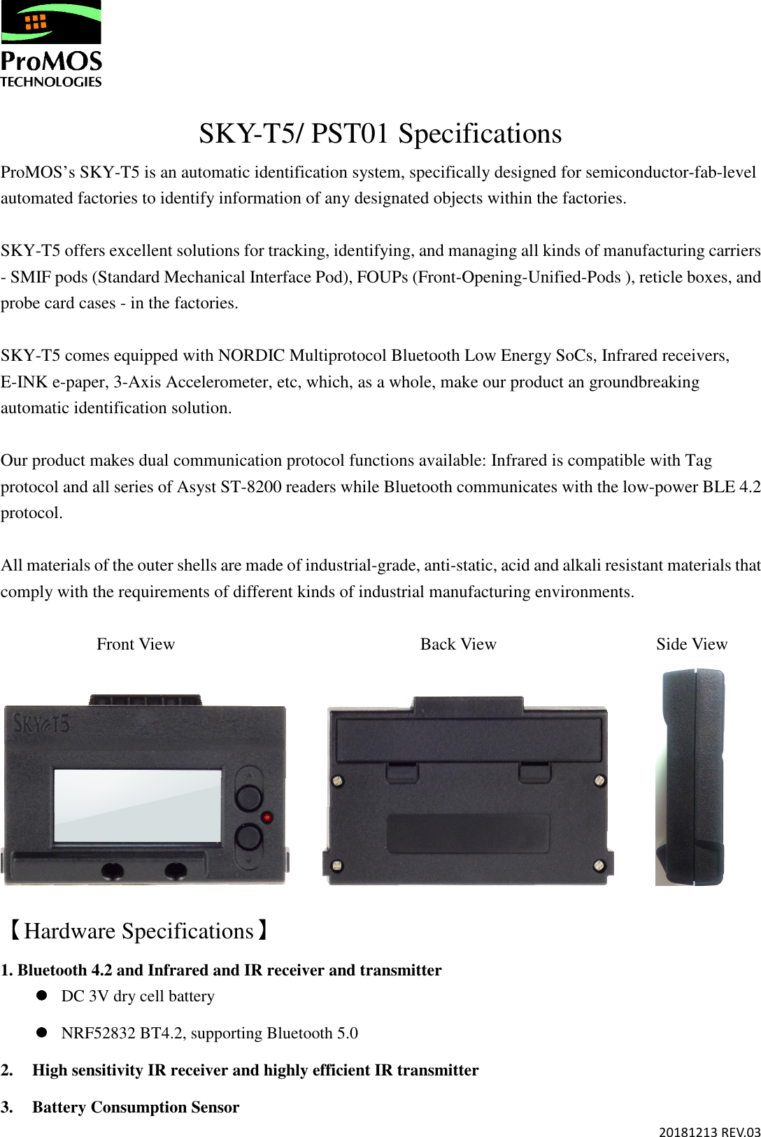       20181213 REV.03  SKY-T5/ PST01 Specifications ProMOS’s SKY-T5 is an automatic identification system, specifically designed for semiconductor-fab-level automated factories to identify information of any designated objects within the factories.    SKY-T5 offers excellent solutions for tracking, identifying, and managing all kinds of manufacturing carriers - SMIF pods (Standard Mechanical Interface Pod), FOUPs (Front-Opening-Unified-Pods ), reticle boxes, and probe card cases - in the factories.   SKY-T5 comes equipped with NORDIC Multiprotocol Bluetooth Low Energy SoCs, Infrared receivers, E-INK e-paper, 3-Axis Accelerometer, etc, which, as a whole, make our product an groundbreaking automatic identification solution.  Our product makes dual communication protocol functions available: Infrared is compatible with Tag protocol and all series of Asyst ST-8200 readers while Bluetooth communicates with the low-power BLE 4.2 protocol.    All materials of the outer shells are made of industrial-grade, anti-static, acid and alkali resistant materials that comply with the requirements of different kinds of industrial manufacturing environments.             Front View                                Back View                        Side View                      【Hardware Specifications】 1. Bluetooth 4.2 and Infrared and IR receiver and transmitter  DC 3V dry cell battery  NRF52832 BT4.2, supporting Bluetooth 5.0 2. High sensitivity IR receiver and highly efficient IR transmitter 3. Battery Consumption Sensor 