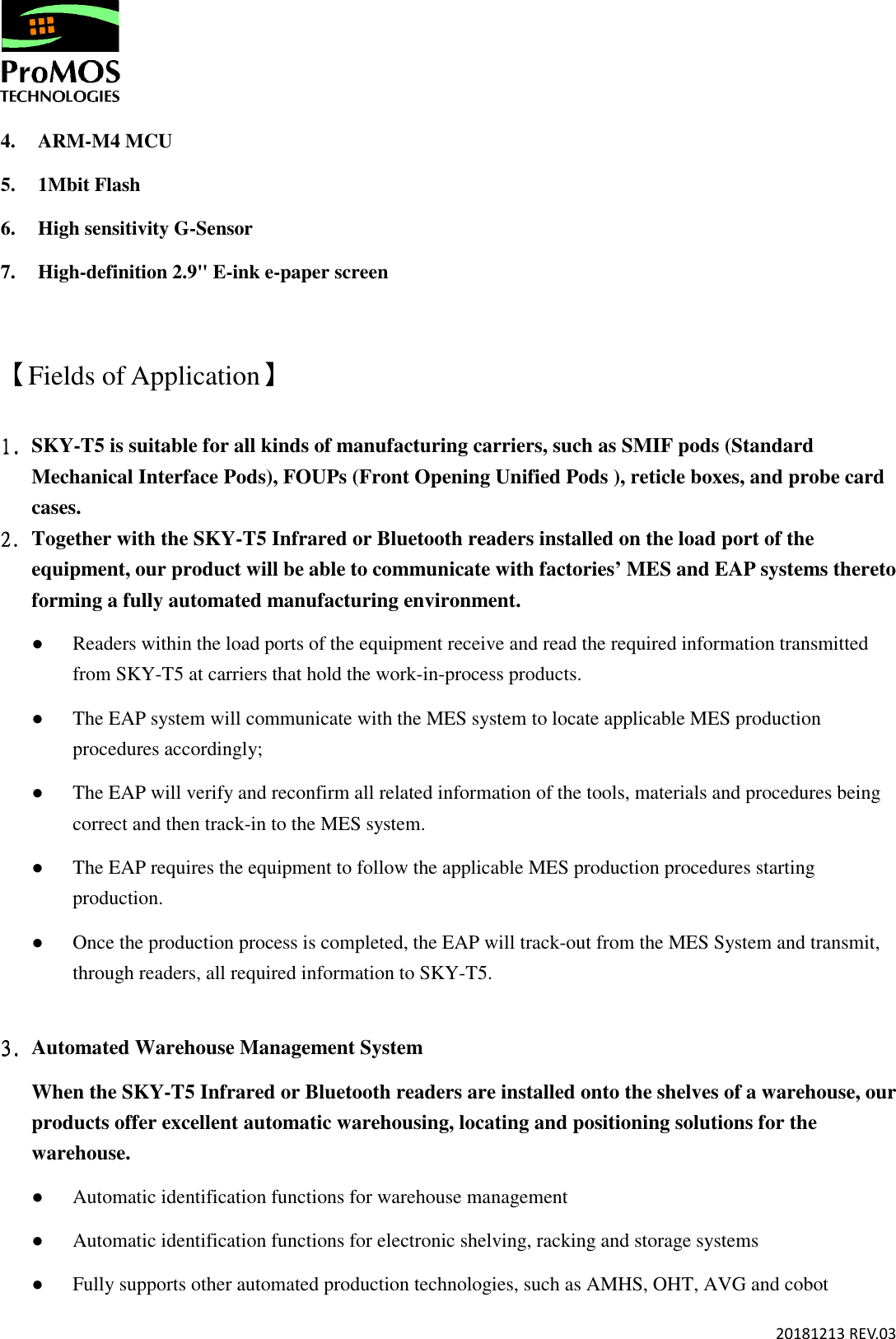       20181213 REV.03  4. ARM-M4 MCU 5. 1Mbit Flash 6. High sensitivity G-Sensor 7. High-definition 2.9&quot; E-ink e-paper screen  【Fields of Application】 1.1.1.1. SKY-T5 is suitable for all kinds of manufacturing carriers, such as SMIF pods (Standard Mechanical Interface Pods), FOUPs (Front Opening Unified Pods ), reticle boxes, and probe card cases.   2.2.2.2. Together with the SKY-T5 Infrared or Bluetooth readers installed on the load port of the equipment, our product will be able to communicate with factories’ MES and EAP systems thereto forming a fully automated manufacturing environment.  ● Readers within the load ports of the equipment receive and read the required information transmitted from SKY-T5 at carriers that hold the work-in-process products. ● The EAP system will communicate with the MES system to locate applicable MES production procedures accordingly; ● The EAP will verify and reconfirm all related information of the tools, materials and procedures being correct and then track-in to the MES system.  ● The EAP requires the equipment to follow the applicable MES production procedures starting production. ● Once the production process is completed, the EAP will track-out from the MES System and transmit, through readers, all required information to SKY-T5.   3.3.3.3. Automated Warehouse Management System When the SKY-T5 Infrared or Bluetooth readers are installed onto the shelves of a warehouse, our products offer excellent automatic warehousing, locating and positioning solutions for the warehouse. ● Automatic identification functions for warehouse management  ● Automatic identification functions for electronic shelving, racking and storage systems ● Fully supports other automated production technologies, such as AMHS, OHT, AVG and cobot   