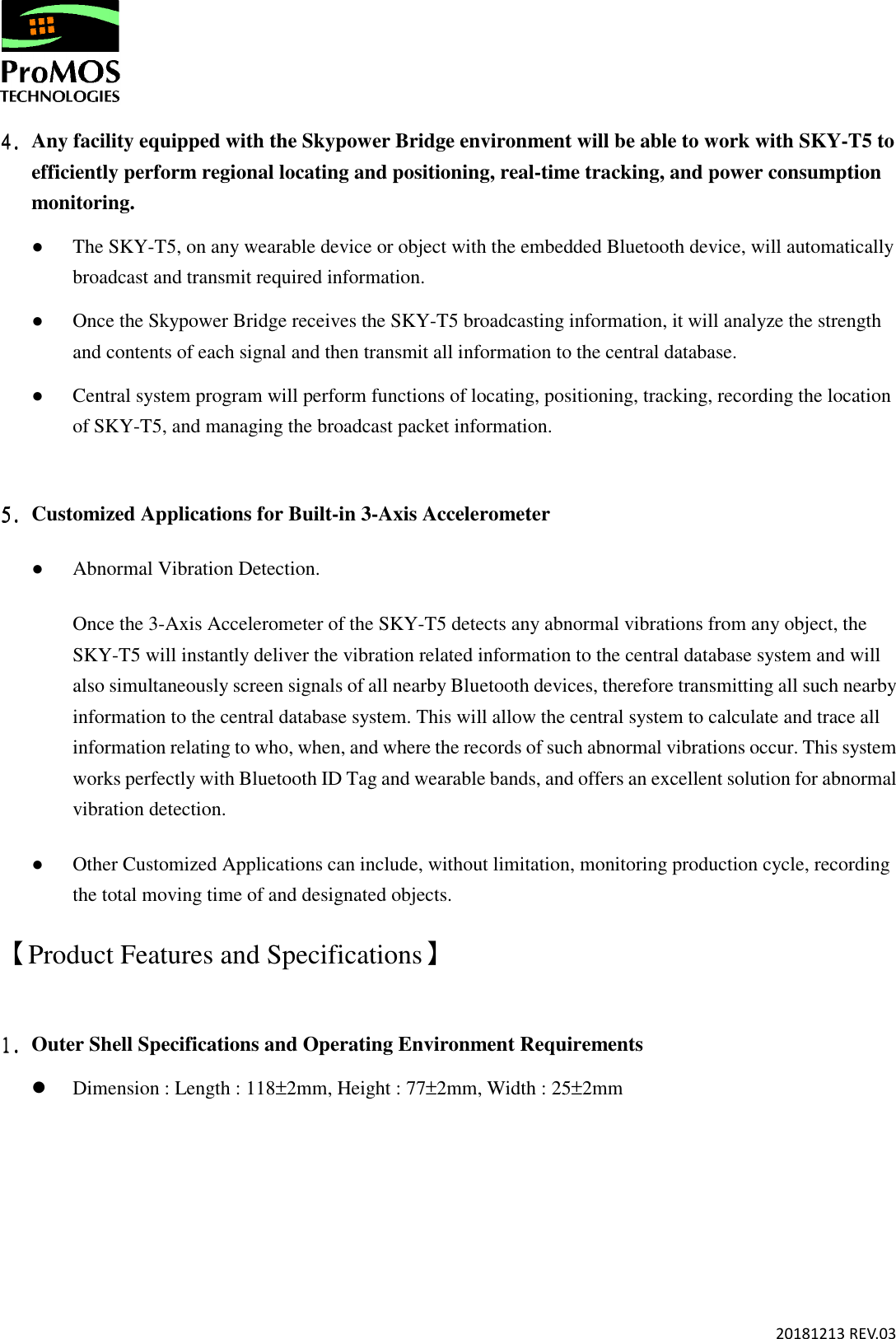       20181213 REV.03  4.4.4.4. Any facility equipped with the Skypower Bridge environment will be able to work with SKY-T5 to efficiently perform regional locating and positioning, real-time tracking, and power consumption monitoring.   ● The SKY-T5, on any wearable device or object with the embedded Bluetooth device, will automatically broadcast and transmit required information. ● Once the Skypower Bridge receives the SKY-T5 broadcasting information, it will analyze the strength and contents of each signal and then transmit all information to the central database.  ● Central system program will perform functions of locating, positioning, tracking, recording the location of SKY-T5, and managing the broadcast packet information.       5.5.5.5. Customized Applications for Built-in 3-Axis Accelerometer ● Abnormal Vibration Detection. Once the 3-Axis Accelerometer of the SKY-T5 detects any abnormal vibrations from any object, the SKY-T5 will instantly deliver the vibration related information to the central database system and will also simultaneously screen signals of all nearby Bluetooth devices, therefore transmitting all such nearby information to the central database system. This will allow the central system to calculate and trace all information relating to who, when, and where the records of such abnormal vibrations occur. This system works perfectly with Bluetooth ID Tag and wearable bands, and offers an excellent solution for abnormal vibration detection.  ● Other Customized Applications can include, without limitation, monitoring production cycle, recording the total moving time of and designated objects. 【 Product Features and Specifications】  1.1.1.1. Outer Shell Specifications and Operating Environment Requirements  Dimension : Length : 118±2mm, Height : 77±2mm, Width : 25±2mm 