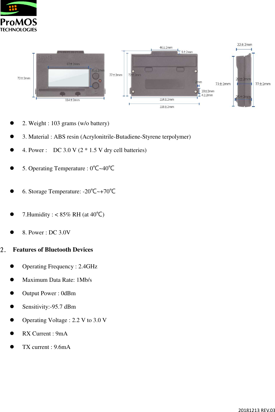       20181213 REV.03    2. Weight : 103 grams (w/o battery)    3. Material : ABS resin (Acrylonitrile-Butadiene-Styrene terpolymer)    4. Power :    DC 3.0 V (2 * 1.5 V dry cell batteries)  5. Operating Temperature : 0℃~40℃  6. Storage Temperature: -20℃~+70℃  7.Humidity : &lt; 85% RH (at 40℃)  8. Power : DC 3.0V 2.2.2.2.   Features of Bluetooth Devices    Operating Frequency : 2.4GHz    Maximum Data Rate: 1Mb/s  Output Power : 0dBm  Sensitivity:-95.7 dBm    Operating Voltage : 2.2 V to 3.0 V  RX Current : 9mA  TX current : 9.6mA     