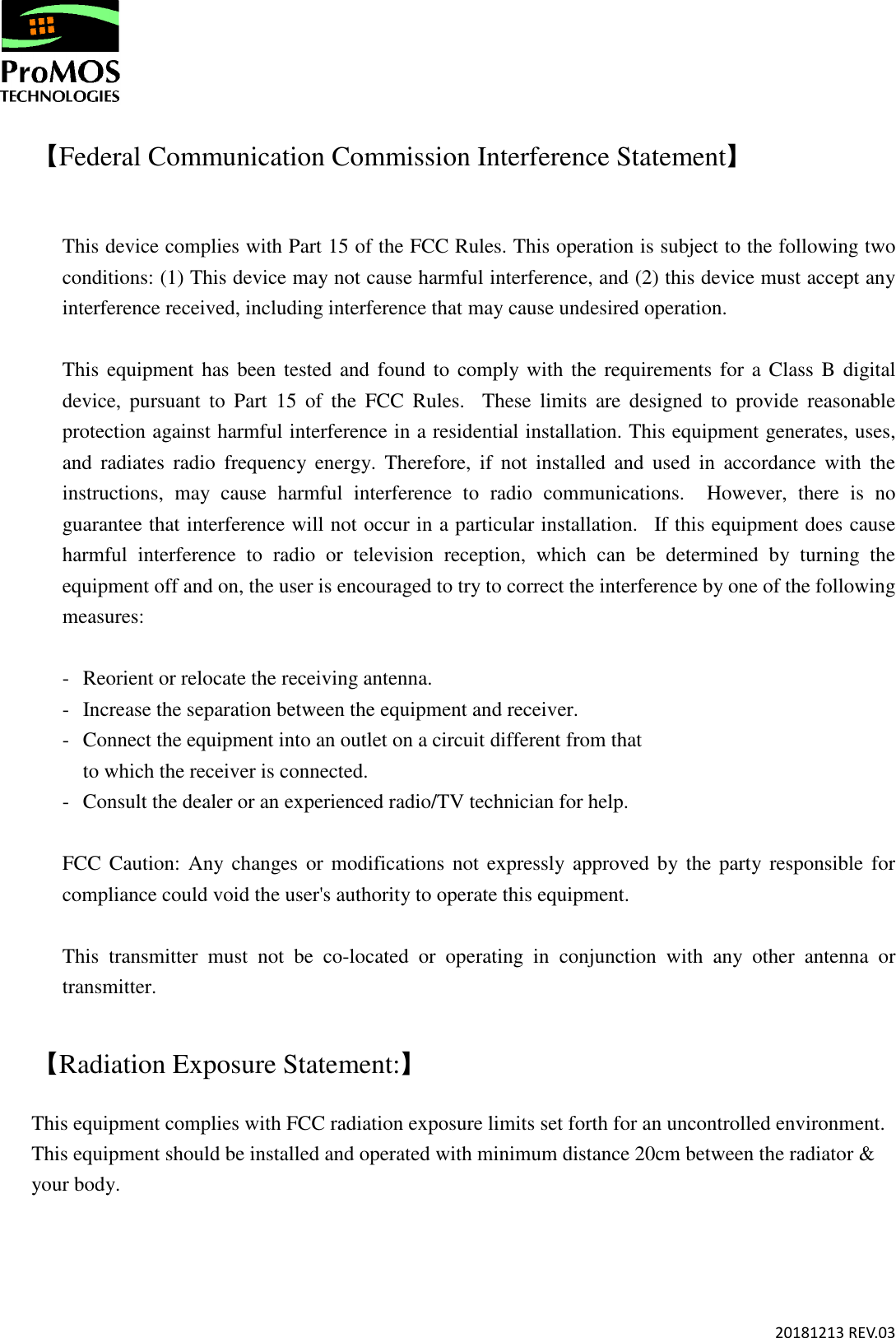       20181213 REV.03  【Federal Communication Commission Interference Statement】  This device complies with Part 15 of the FCC Rules. This operation is subject to the following two conditions: (1) This device may not cause harmful interference, and (2) this device must accept any interference received, including interference that may cause undesired operation.  This equipment has been tested and found  to  comply  with  the requirements for a Class  B digital device,  pursuant  to  Part  15  of  the  FCC  Rules.    These  limits  are  designed  to  provide  reasonable protection against harmful interference in a residential installation. This equipment generates, uses, and  radiates  radio  frequency  energy.  Therefore,  if  not  installed  and  used  in  accordance  with  the instructions,  may  cause  harmful  interference  to  radio  communications.    However,  there  is  no guarantee that interference will not occur in a particular installation.    If this equipment does cause harmful  interference  to  radio  or  television  reception,  which  can  be  determined  by  turning  the equipment off and on, the user is encouraged to try to correct the interference by one of the following measures:  -  Reorient or relocate the receiving antenna. -  Increase the separation between the equipment and receiver. -  Connect the equipment into an outlet on a circuit different from that to which the receiver is connected. -  Consult the dealer or an experienced radio/TV technician for help.  FCC Caution:  Any changes or modifications not expressly approved by the party responsible  for compliance could void the user&apos;s authority to operate this equipment.  This  transmitter  must  not  be  co-located  or  operating  in  conjunction  with  any  other  antenna  or transmitter.  【Radiation Exposure Statement:】 This equipment complies with FCC radiation exposure limits set forth for an uncontrolled environment. This equipment should be installed and operated with minimum distance 20cm between the radiator &amp; your body. 