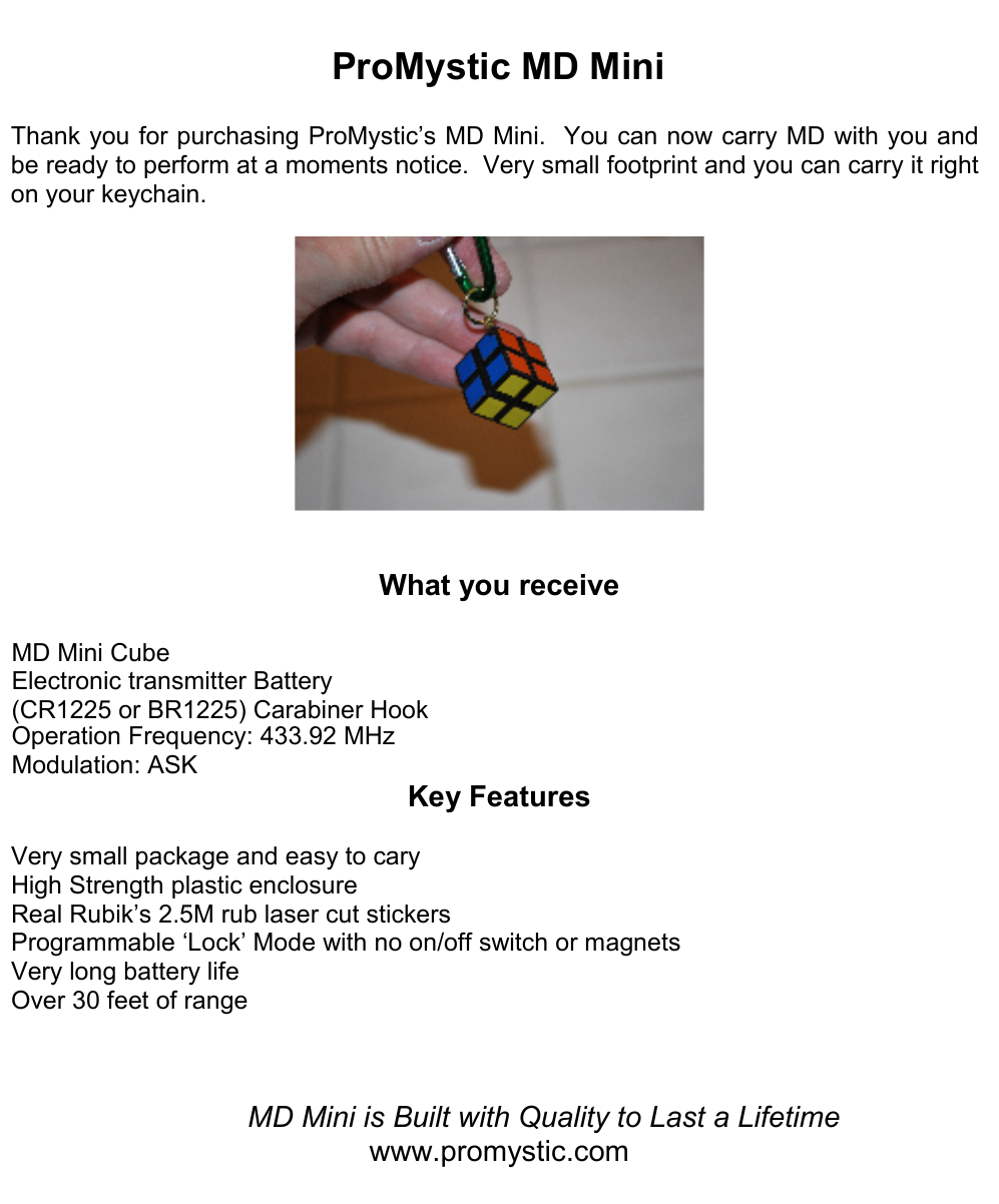 ProMystic MD MiniThank you for purchasing ProMystic’s MD Mini.  You can now carry MD with you and be ready to perform at a moments notice.  Very small footprint and you can carry it right on your keychain.   What you receive MD Mini CubeElectronic transmitter Battery (CR1225 or BR1225) Carabiner Hook Operation Frequency: 433.92 MHzModulation: ASKKey Features Very small package and easy to cary High Strength plastic enclosure Real Rubik’s 2.5M rub laser cut stickers Programmable ‘Lock’ Mode with no on/off switch or magnets Very long battery life Over 30 feet of range  MD Mini is Built with Quality to Last a Lifetimewww.promystic.com 