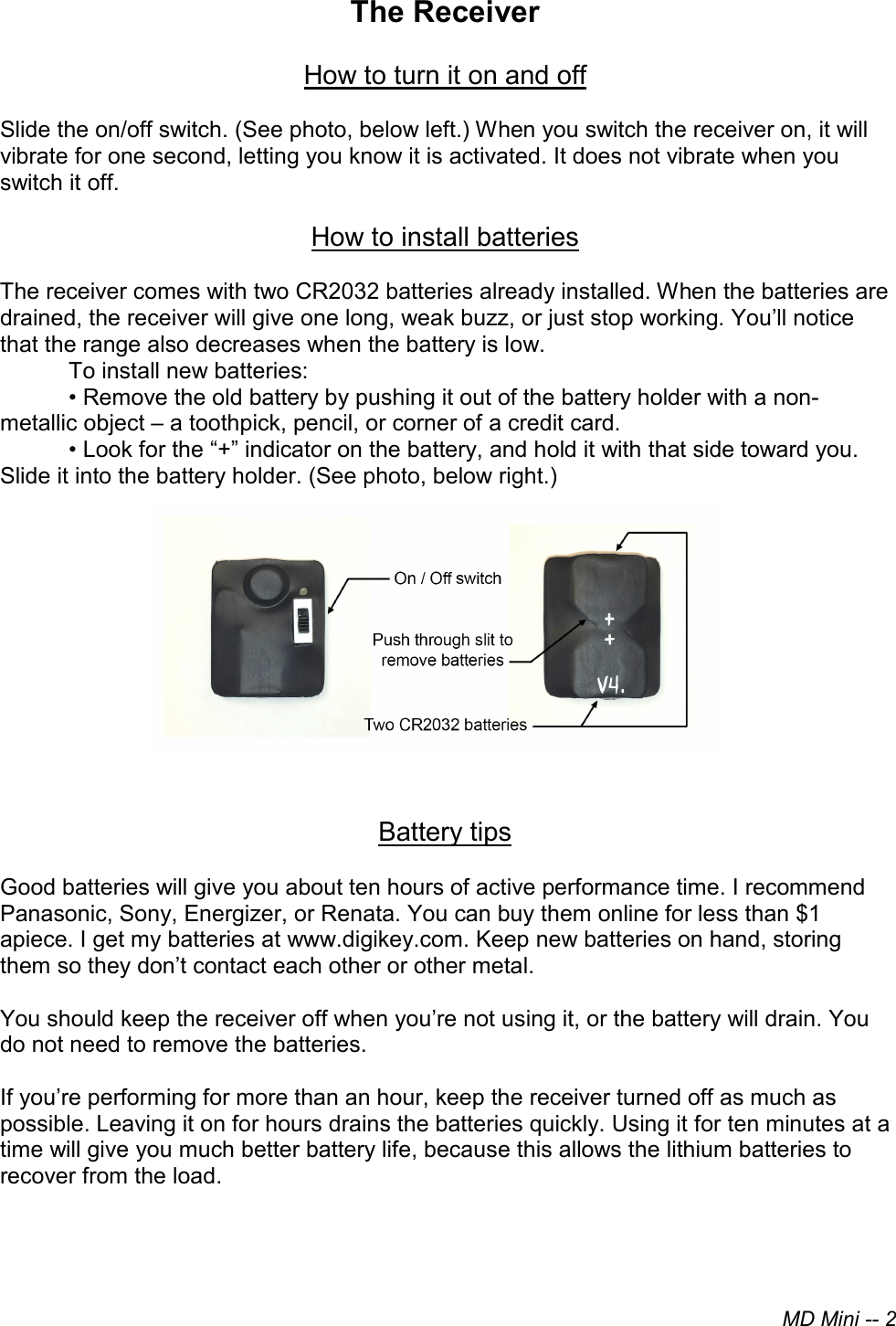 MD Mini -- 2The Receiver How to turn it on and off Slide the on/off switch. (See photo, below left.) When you switch the receiver on, it will vibrate for one second, letting you know it is activated. It does not vibrate when you switch it off.  How to install batteries The receiver comes with two CR2032 batteries already installed. When the batteries are drained, the receiver will give one long, weak buzz, or just stop working. You’ll notice that the range also decreases when the battery is low.  To install new batteries: • Remove the old battery by pushing it out of the battery holder with a non-metallic object – a toothpick, pencil, or corner of a credit card. • Look for the “+” indicator on the battery, and hold it with that side toward you.Slide it into the battery holder. (See photo, below right.) Battery tips Good batteries will give you about ten hours of active performance time. I recommend Panasonic, Sony, Energizer, or Renata. You can buy them online for less than $1 apiece. I get my batteries at www.digikey.com. Keep new batteries on hand, storing them so they don’t contact each other or other metal. You should keep the receiver off when you’re not using it, or the battery will drain. You do not need to remove the batteries. If you’re performing for more than an hour, keep the receiver turned off as much as possible. Leaving it on for hours drains the batteries quickly. Using it for ten minutes at a time will give you much better battery life, because this allows the lithium batteries to recover from the load. 