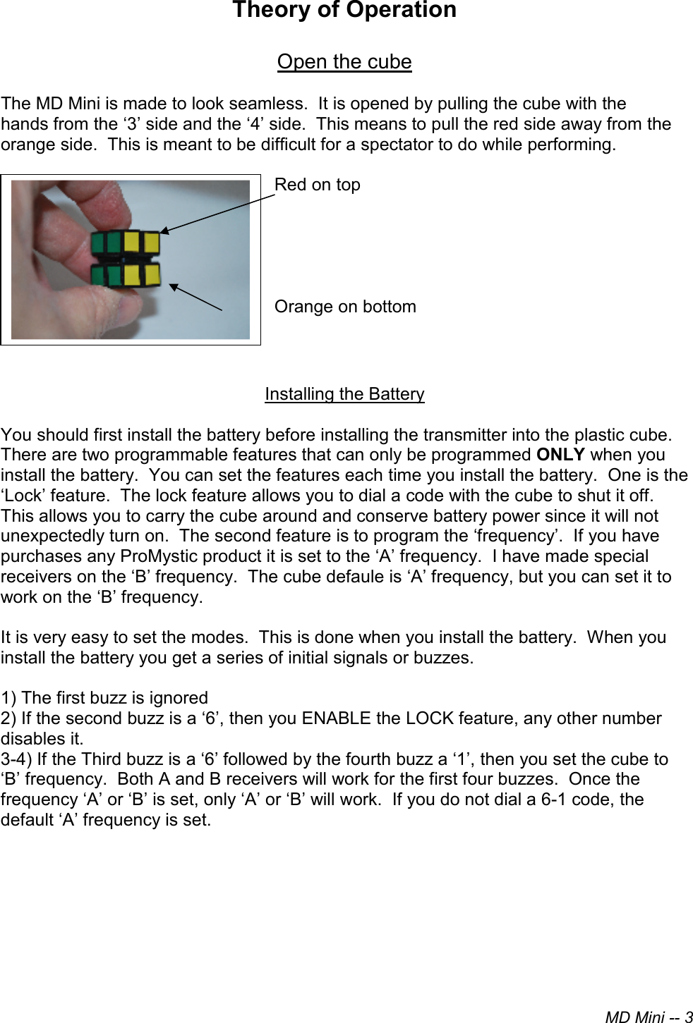 MD Mini -- 3Theory of Operation Open the cube The MD Mini is made to look seamless.  It is opened by pulling the cube with thehands from the ‘3’ side and the ‘4’ side.  This means to pull the red side away from the orange side.  This is meant to be difficult for a spectator to do while performing. Red on top Orange on bottom Installing the Battery You should first install the battery before installing the transmitter into the plastic cube.  There are two programmable features that can only be programmed ONLY when you install the battery.  You can set the features each time you install the battery.  One is the ‘Lock’ feature.  The lock feature allows you to dial a code with the cube to shut it off.  This allows you to carry the cube around and conserve battery power since it will not unexpectedly turn on.  The second feature is to program the ‘frequency’.  If you have purchases any ProMystic product it is set to the ‘A’ frequency.  I have made special receivers on the ‘B’ frequency.  The cube defaule is ‘A’ frequency, but you can set it to work on the ‘B’ frequency. It is very easy to set the modes.  This is done when you install the battery.  When you install the battery you get a series of initial signals or buzzes.   1) The first buzz is ignored2) If the second buzz is a ‘6’, then you ENABLE the LOCK feature, any other numberdisables it.3-4) If the Third buzz is a ‘6’ followed by the fourth buzz a ‘1’, then you set the cube to‘B’ frequency.  Both A and B receivers will work for the first four buzzes.  Once thefrequency ‘A’ or ‘B’ is set, only ‘A’ or ‘B’ will work.  If you do not dial a 6-1 code, thedefault ‘A’ frequency is set.
