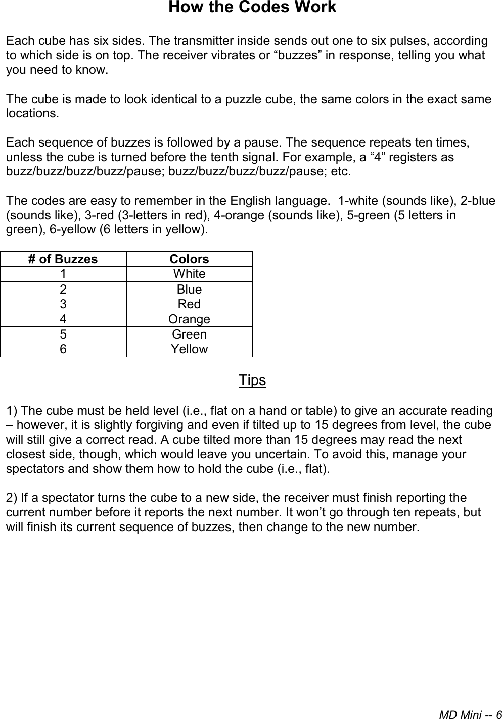 MD Mini -- 6 How the Codes Work Each cube has six sides. The transmitter inside sends out one to six pulses, according to which side is on top. The receiver vibrates or “buzzes” in response, telling you what you need to know.  The cube is made to look identical to a puzzle cube, the same colors in the exact same locations. Each sequence of buzzes is followed by a pause. The sequence repeats ten times, unless the cube is turned before the tenth signal. For example, a “4” registers as buzz/buzz/buzz/buzz/pause; buzz/buzz/buzz/buzz/pause; etc. The codes are easy to remember in the English language.  1-white (sounds like), 2-blue (sounds like), 3-red (3-letters in red), 4-orange (sounds like), 5-green (5 letters in green), 6-yellow (6 letters in yellow).   # of Buzzes  Colors 1  White 2  Blue 3  Red 4  Orange 5  Green 6  Yellow Tips 1) The cube must be held level (i.e., flat on a hand or table) to give an accurate reading– however, it is slightly forgiving and even if tilted up to 15 degrees from level, the cubewill still give a correct read. A cube tilted more than 15 degrees may read the nextclosest side, though, which would leave you uncertain. To avoid this, manage yourspectators and show them how to hold the cube (i.e., flat).2) If a spectator turns the cube to a new side, the receiver must finish reporting thecurrent number before it reports the next number. It won’t go through ten repeats, butwill finish its current sequence of buzzes, then change to the new number.
