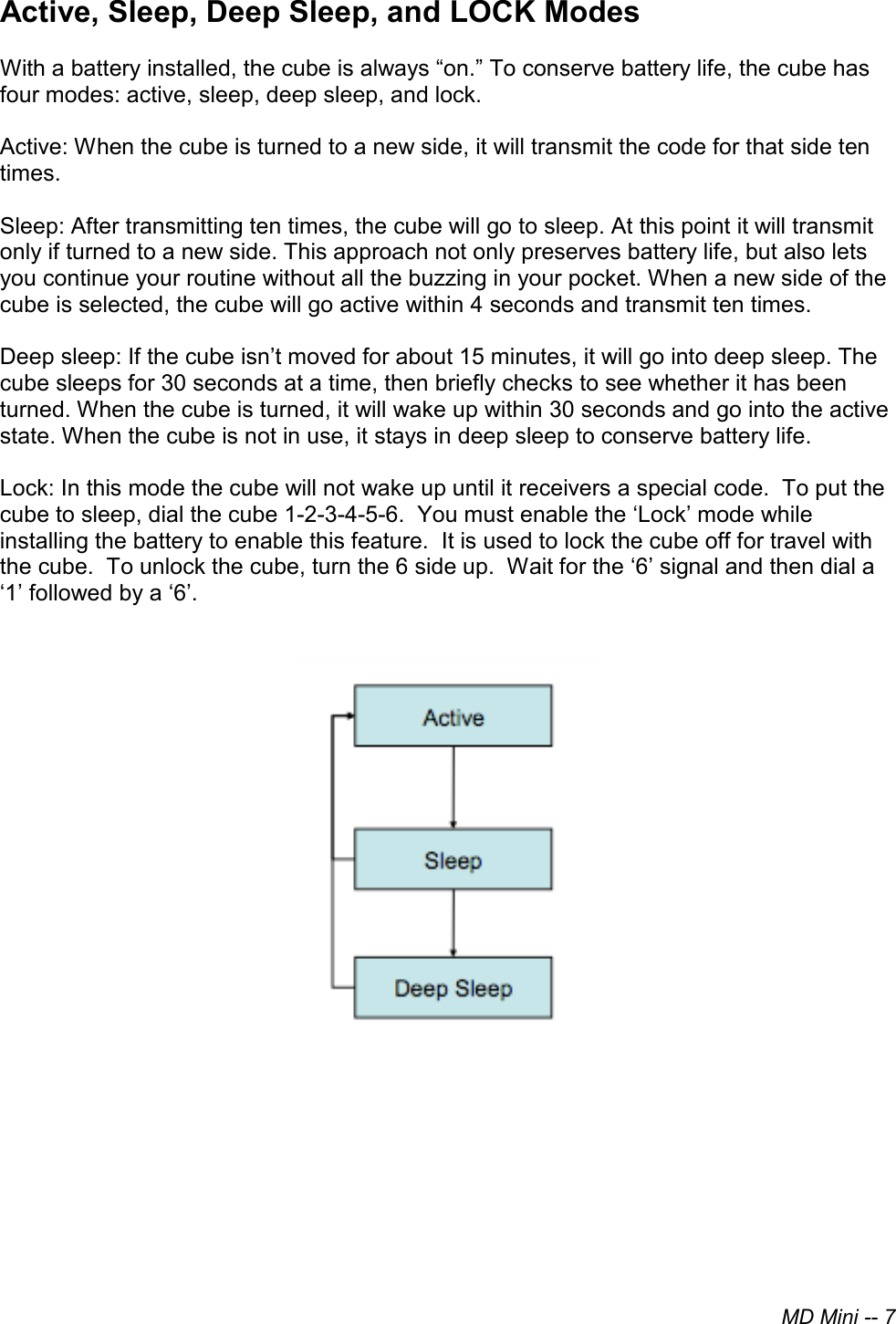 MD Mini -- 7Active, Sleep, Deep Sleep, and LOCK ModesWith a battery installed, the cube is always “on.” To conserve battery life, the cube has four modes: active, sleep, deep sleep, and lock. Active: When the cube is turned to a new side, it will transmit the code for that side ten times. Sleep: After transmitting ten times, the cube will go to sleep. At this point it will transmit only if turned to a new side. This approach not only preserves battery life, but also lets you continue your routine without all the buzzing in your pocket. When a new side of the cube is selected, the cube will go active within 4 seconds and transmit ten times. Deep sleep: If the cube isn’t moved for about 15 minutes, it will go into deep sleep. The cube sleeps for 30 seconds at a time, then briefly checks to see whether it has been turned. When the cube is turned, it will wake up within 30 seconds and go into the active state. When the cube is not in use, it stays in deep sleep to conserve battery life. Lock: In this mode the cube will not wake up until it receivers a special code.  To put the cube to sleep, dial the cube 1-2-3-4-5-6.  You must enable the ‘Lock’ mode while installing the battery to enable this feature.  It is used to lock the cube off for travel with the cube.  To unlock the cube, turn the 6 side up.  Wait for the ‘6’ signal and then dial a ‘1’ followed by a ‘6’. 