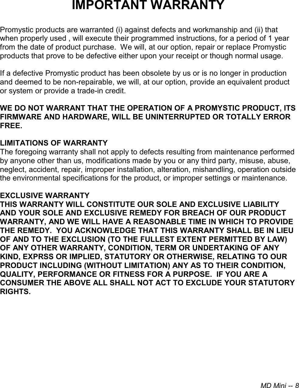 MD Mini -- 8IMPORTANT WARRANTY Promystic products are warranted (i) against defects and workmanship and (ii) that when properly used , will execute their programmed instructions, for a period of 1 year from the date of product purchase.  We will, at our option, repair or replace Promystic products that prove to be defective either upon your receipt or though normal usage. If a defective Promystic product has been obsolete by us or is no longer in production and deemed to be non-repairable, we will, at our option, provide an equivalent product or system or provide a trade-in credit. WE DO NOT WARRANT THAT THE OPERATION OF A PROMYSTIC PRODUCT, ITS FIRMWARE AND HARDWARE, WILL BE UNINTERRUPTED OR TOTALLY ERROR FREE. LIMITATIONS OF WARRANTY The foregoing warranty shall not apply to defects resulting from maintenance performed by anyone other than us, modifications made by you or any third party, misuse, abuse, neglect, accident, repair, improper installation, alteration, mishandling, operation outside the environmental specifications for the product, or improper settings or maintenance. EXCLUSIVE WARRANTY THIS WARRANTY WILL CONSTITUTE OUR SOLE AND EXCLUSIVE LIABILITY AND YOUR SOLE AND EXCLUSIVE REMEDY FOR BREACH OF OUR PRODUCT WARRANTY, AND WE WILL HAVE A REASONABLE TIME IN WHICH TO PROVIDE THE REMEDY.  YOU ACKNOWLEDGE THAT THIS WARRANTY SHALL BE IN LIEU OF AND TO THE EXCLUSION (TO THE FULLEST EXTENT PERMITTED BY LAW) OF ANY OTHER WARRANTY, CONDITION, TERM OR UNDERTAKING OF ANY KIND, EXPRSS OR IMPLIED, STATUTORY OR OTHERWISE, RELATING TO OUR PRODUCT INCLUDING (WITHOUT LIMITATION) ANY AS TO THEIR CONDITION, QUALITY, PERFORMANCE OR FITNESS FOR A PURPOSE.  IF YOU ARE A CONSUMER THE ABOVE ALL SHALL NOT ACT TO EXCLUDE YOUR STATUTORY RIGHTS. 
