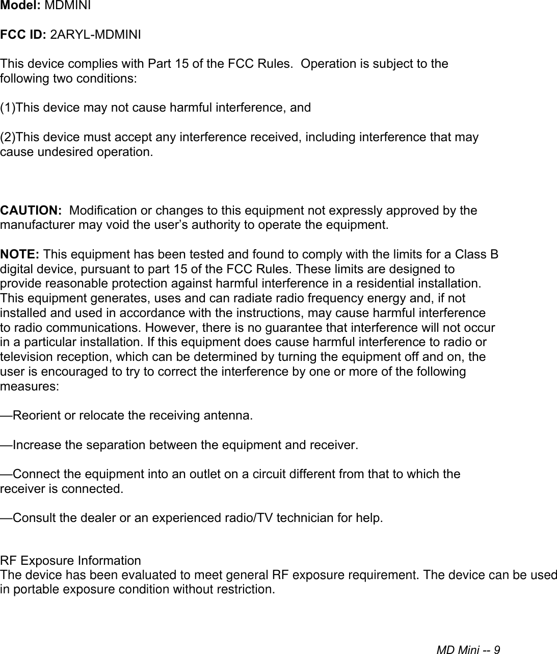 MD Mini -- 9Model: MDMINIFCC ID: 2ARYL-MDMINIThis device complies with Part 15 of the FCC Rules.  Operation is subject to the following two conditions:(1)This device may not cause harmful interference, and(2)This device must accept any interference received, including interference that maycause undesired operation.CAUTION:  Modification or changes to this equipment not expressly approved by the manufacturer may void the user’s authority to operate the equipment.NOTE: This equipment has been tested and found to comply with the limits for a Class B digital device, pursuant to part 15 of the FCC Rules. These limits are designed to provide reasonable protection against harmful interference in a residential installation. This equipment generates, uses and can radiate radio frequency energy and, if not installed and used in accordance with the instructions, may cause harmful interference to radio communications. However, there is no guarantee that interference will not occur in a particular installation. If this equipment does cause harmful interference to radio or television reception, which can be determined by turning the equipment off and on, the user is encouraged to try to correct the interference by one or more of the following measures:—Reorient or relocate the receiving antenna.—Increase the separation between the equipment and receiver.—Connect the equipment into an outlet on a circuit different from that to which the receiver is connected.—Consult the dealer or an experienced radio/TV technician for help.RF Exposure InformationThe device has been evaluated to meet general RF exposure requirement. The device can be used in portable exposure condition without restriction.