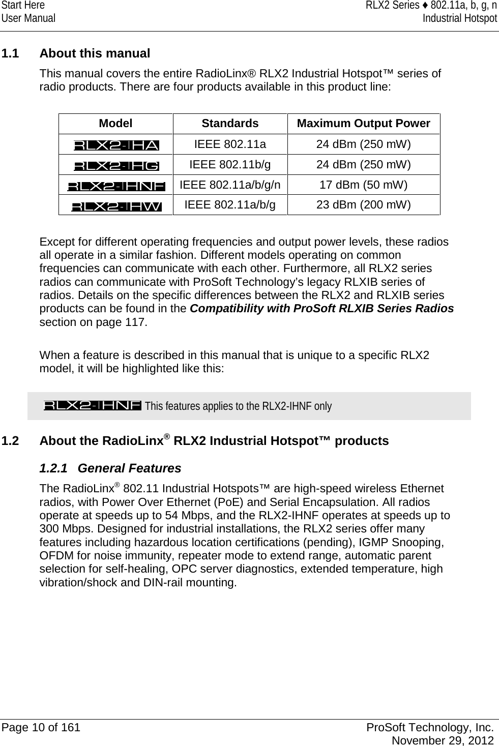 Start Here RLX2 Series ♦ 802.11a, b, g, n User Manual Industrial Hotspot     1.1 About this manual This manual covers the entire RadioLinx® RLX2 Industrial Hotspot™ series of radio products. There are four products available in this product line:   Model Standards Maximum Output Power  IEEE 802.11a 24 dBm (250 mW)  IEEE 802.11b/g 24 dBm (250 mW)  IEEE 802.11a/b/g/n 17 dBm (50 mW)  IEEE 802.11a/b/g 23 dBm (200 mW)  Except for different operating frequencies and output power levels, these radios all operate in a similar fashion. Different models operating on common frequencies can communicate with each other. Furthermore, all RLX2 series radios can communicate with ProSoft Technology’s legacy RLXIB series of radios. Details on the specific differences between the RLX2 and RLXIB series products can be found in the Compatibility with ProSoft RLXIB Series Radios section on page 117.  When a feature is described in this manual that is unique to a specific RLX2 model, it will be highlighted like this:    This features applies to the RLX2-IHNF only  1.2 About the RadioLinx® RLX2 Industrial Hotspot™ products 1.2.1 General Features The RadioLinx® 802.11 Industrial Hotspots™ are high-speed wireless Ethernet radios, with Power Over Ethernet (PoE) and Serial Encapsulation. All radios operate at speeds up to 54 Mbps, and the RLX2-IHNF operates at speeds up to 300 Mbps. Designed for industrial installations, the RLX2 series offer many features including hazardous location certifications (pending), IGMP Snooping, OFDM for noise immunity, repeater mode to extend range, automatic parent selection for self-healing, OPC server diagnostics, extended temperature, high vibration/shock and DIN-rail mounting.      Page 10 of 161 ProSoft Technology, Inc.  November 29, 2012  