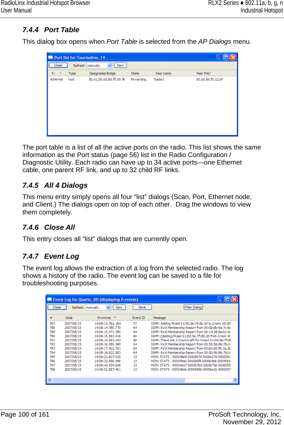 RadioLinx Industrial Hotspot Browser RLX2 Series ♦ 802.11a, b, g, n User Manual Industrial Hotspot    7.4.4 Port Table This dialog box opens when Port Table is selected from the AP Dialogs menu.  The port table is a list of all the active ports on the radio. This list shows the same information as the Port status (page 56) list in the Radio Configuration / Diagnostic Utility. Each radio can have up to 34 active ports—one Ethernet cable, one parent RF link, and up to 32 child RF links. 7.4.5 All 4 Dialogs This menu entry simply opens all four “list” dialogs (Scan, Port, Ethernet node, and Client.) The dialogs open on top of each other.  Drag the windows to view them completely. 7.4.6 Close All This entry closes all “list” dialogs that are currently open.  7.4.7 Event Log The event log allows the extraction of a log from the selected radio. The log shows a history of the radio. The event log can be saved to a file for troubleshooting purposes.    Page 100 of 161 ProSoft Technology, Inc.  November 29, 2012  