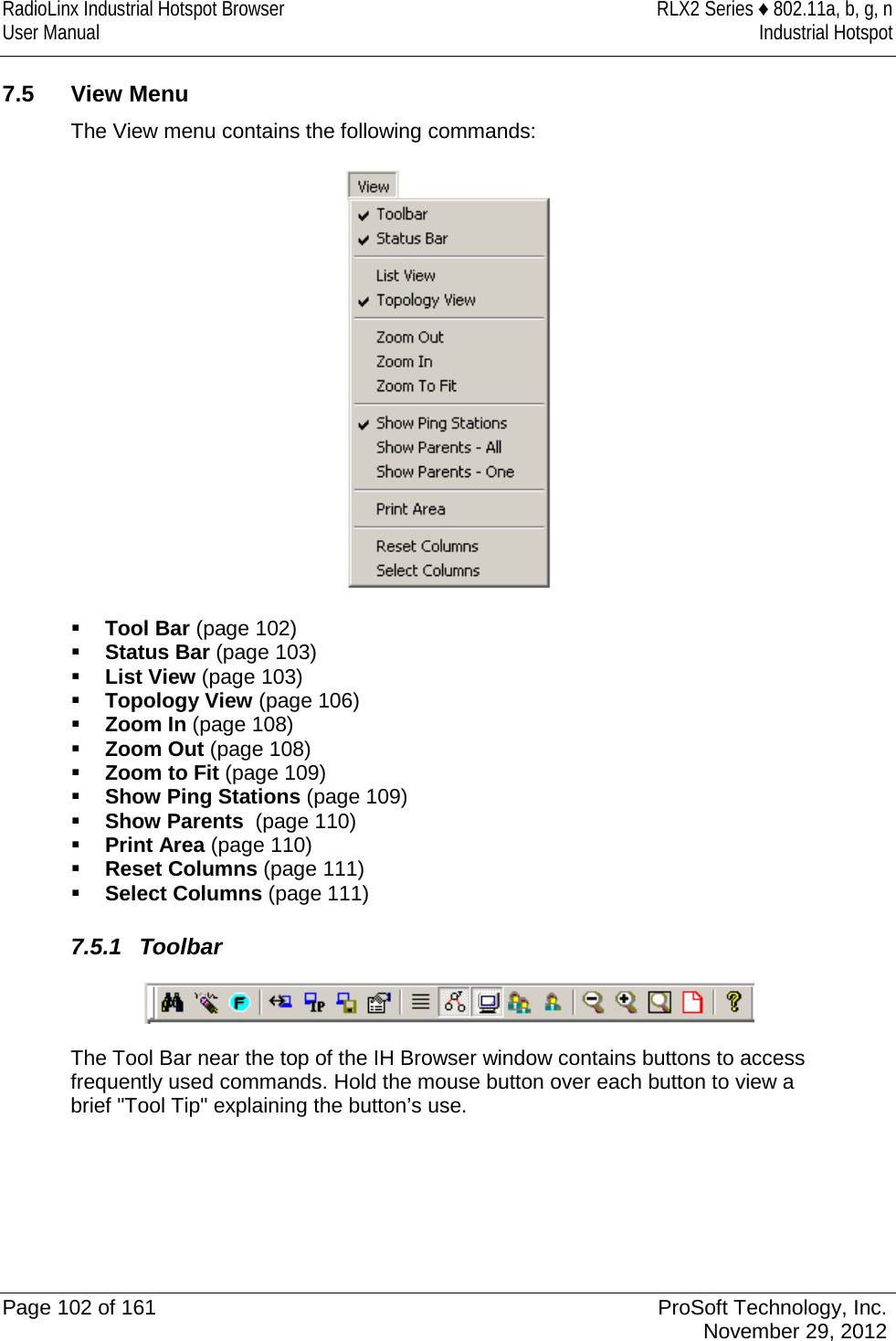 RadioLinx Industrial Hotspot Browser RLX2 Series ♦ 802.11a, b, g, n User Manual Industrial Hotspot    7.5 View Menu The View menu contains the following commands:   Tool Bar (page 102)  Status Bar (page 103)  List View (page 103)  Topology View (page 106)  Zoom In (page 108)  Zoom Out (page 108)  Zoom to Fit (page 109)  Show Ping Stations (page 109)  Show Parents  (page 110)  Print Area (page 110)  Reset Columns (page 111)  Select Columns (page 111)  7.5.1 Toolbar  The Tool Bar near the top of the IH Browser window contains buttons to access frequently used commands. Hold the mouse button over each button to view a brief &quot;Tool Tip&quot; explaining the button’s use.      Page 102 of 161 ProSoft Technology, Inc.  November 29, 2012  