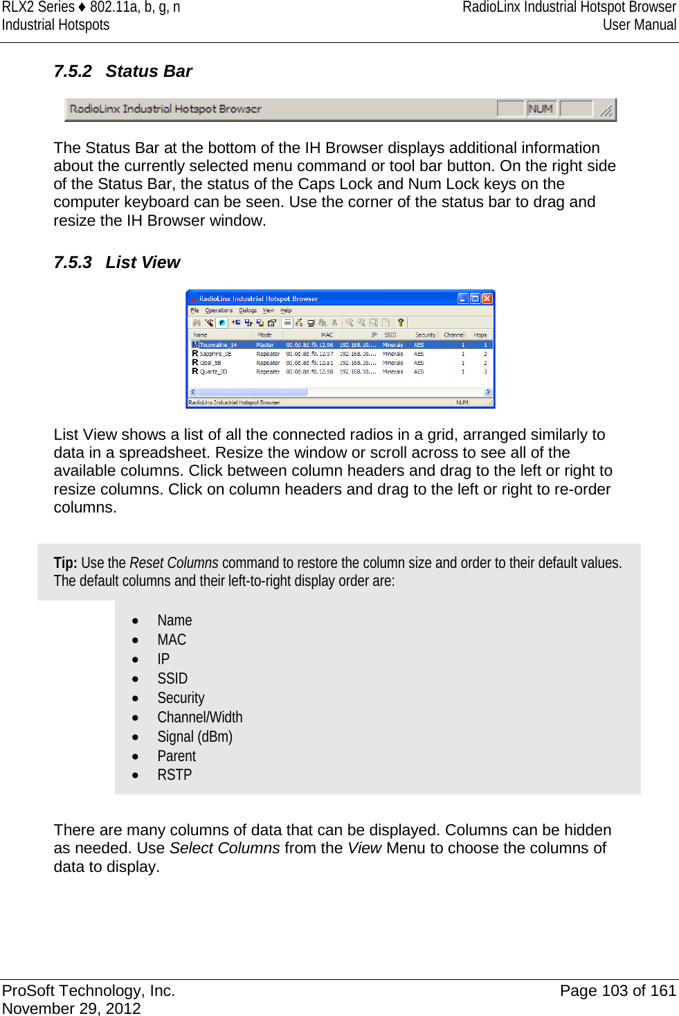 RLX2 Series ♦ 802.11a, b, g, n RadioLinx Industrial Hotspot Browser Industrial Hotspots User Manual  7.5.2 Status Bar  The Status Bar at the bottom of the IH Browser displays additional information about the currently selected menu command or tool bar button. On the right side of the Status Bar, the status of the Caps Lock and Num Lock keys on the computer keyboard can be seen. Use the corner of the status bar to drag and resize the IH Browser window.   7.5.3 List View  List View shows a list of all the connected radios in a grid, arranged similarly to data in a spreadsheet. Resize the window or scroll across to see all of the available columns. Click between column headers and drag to the left or right to resize columns. Click on column headers and drag to the left or right to re-order columns.  Tip: Use the Reset Columns command to restore the column size and order to their default values. The default columns and their left-to-right display order are: • Name • MAC • IP • SSID • Security • Channel/Width • Signal (dBm) • Parent • RSTP  There are many columns of data that can be displayed. Columns can be hidden as needed. Use Select Columns from the View Menu to choose the columns of data to display.     ProSoft Technology, Inc. Page 103 of 161 November 29, 2012  