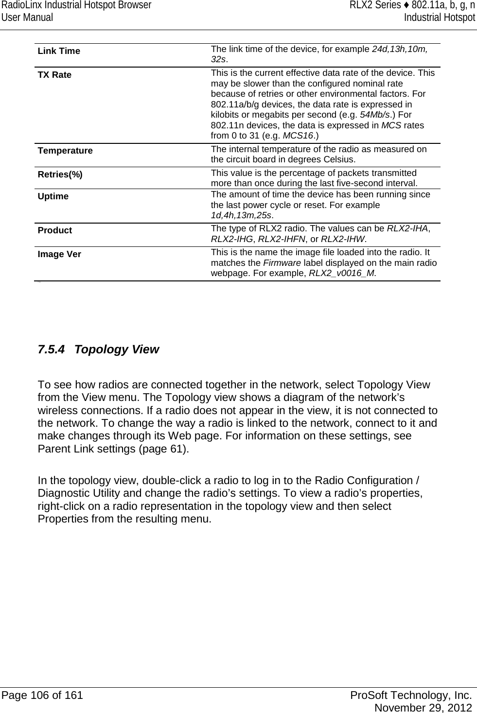RadioLinx Industrial Hotspot Browser RLX2 Series ♦ 802.11a, b, g, n User Manual Industrial Hotspot    Link Time The link time of the device, for example 24d,13h,10m, 32s. TX Rate This is the current effective data rate of the device. This may be slower than the configured nominal rate because of retries or other environmental factors. For 802.11a/b/g devices, the data rate is expressed in kilobits or megabits per second (e.g. 54Mb/s.) For 802.11n devices, the data is expressed in MCS rates from 0 to 31 (e.g. MCS16.) Temperature The internal temperature of the radio as measured on the circuit board in degrees Celsius. Retries(%) This value is the percentage of packets transmitted more than once during the last five-second interval.  Uptime The amount of time the device has been running since the last power cycle or reset. For example 1d,4h,13m,25s. Product The type of RLX2 radio. The values can be RLX2-IHA, RLX2-IHG, RLX2-IHFN, or RLX2-IHW. Image Ver This is the name the image file loaded into the radio. It matches the Firmware label displayed on the main radio webpage. For example, RLX2_v0016_M.  P State     7.5.4 Topology View  To see how radios are connected together in the network, select Topology View from the View menu. The Topology view shows a diagram of the network’s wireless connections. If a radio does not appear in the view, it is not connected to the network. To change the way a radio is linked to the network, connect to it and make changes through its Web page. For information on these settings, see Parent Link settings (page 61).  In the topology view, double-click a radio to log in to the Radio Configuration / Diagnostic Utility and change the radio’s settings. To view a radio’s properties, right-click on a radio representation in the topology view and then select Properties from the resulting menu.   Page 106 of 161 ProSoft Technology, Inc.  November 29, 2012  