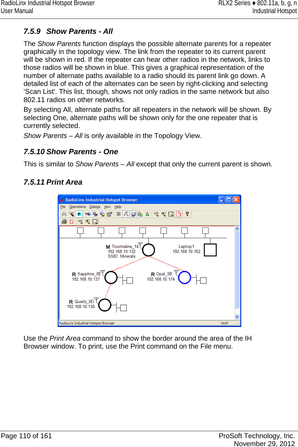 RadioLinx Industrial Hotspot Browser RLX2 Series ♦ 802.11a, b, g, n User Manual Industrial Hotspot    7.5.9 Show Parents - All The Show Parents function displays the possible alternate parents for a repeater graphically in the topology view. The link from the repeater to its current parent will be shown in red. If the repeater can hear other radios in the network, links to those radios will be shown in blue. This gives a graphical representation of the number of alternate paths available to a radio should its parent link go down. A detailed list of each of the alternates can be seen by right-clicking and selecting ‘Scan List&apos;. This list, though, shows not only radios in the same network but also 802.11 radios on other networks. By selecting All, alternate paths for all repeaters in the network will be shown. By selecting One, alternate paths will be shown only for the one repeater that is currently selected. Show Parents – All is only available in the Topology View. 7.5.10 Show Parents - One This is similar to Show Parents – All except that only the current parent is shown.  7.5.11 Print Area  Use the Print Area command to show the border around the area of the IH Browser window. To print, use the Print command on the File menu.   Page 110 of 161 ProSoft Technology, Inc.  November 29, 2012  