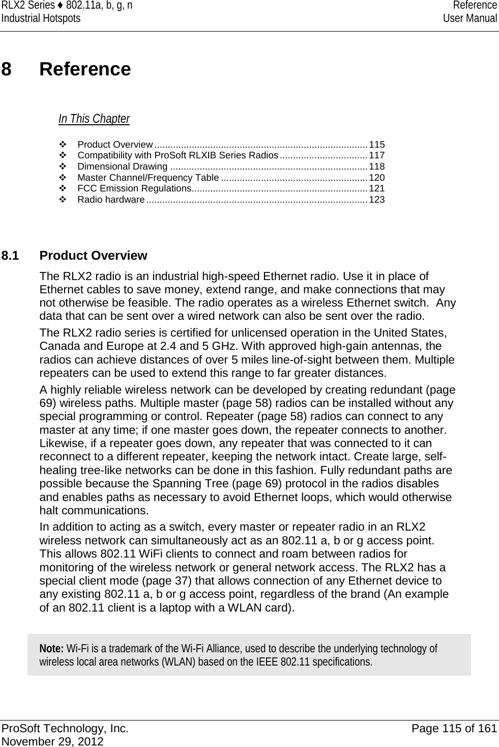 RLX2 Series ♦ 802.11a, b, g, n Reference Industrial Hotspots User Manual  8  Reference In This Chapter  Product Overview ................................................................................ 115  Compatibility with ProSoft RLXIB Series Radios ................................. 117  Dimensional Drawing .......................................................................... 118  Master Channel/Frequency Table ....................................................... 120  FCC Emission Regulations .................................................................. 121  Radio hardware ................................................................................... 123    8.1 Product Overview The RLX2 radio is an industrial high-speed Ethernet radio. Use it in place of Ethernet cables to save money, extend range, and make connections that may not otherwise be feasible. The radio operates as a wireless Ethernet switch.  Any data that can be sent over a wired network can also be sent over the radio. The RLX2 radio series is certified for unlicensed operation in the United States, Canada and Europe at 2.4 and 5 GHz. With approved high-gain antennas, the radios can achieve distances of over 5 miles line-of-sight between them. Multiple repeaters can be used to extend this range to far greater distances. A highly reliable wireless network can be developed by creating redundant (page 69) wireless paths. Multiple master (page 58) radios can be installed without any special programming or control. Repeater (page 58) radios can connect to any master at any time; if one master goes down, the repeater connects to another. Likewise, if a repeater goes down, any repeater that was connected to it can reconnect to a different repeater, keeping the network intact. Create large, self-healing tree-like networks can be done in this fashion. Fully redundant paths are possible because the Spanning Tree (page 69) protocol in the radios disables and enables paths as necessary to avoid Ethernet loops, which would otherwise halt communications. In addition to acting as a switch, every master or repeater radio in an RLX2 wireless network can simultaneously act as an 802.11 a, b or g access point. This allows 802.11 WiFi clients to connect and roam between radios for monitoring of the wireless network or general network access. The RLX2 has a special client mode (page 37) that allows connection of any Ethernet device to any existing 802.11 a, b or g access point, regardless of the brand (An example of an 802.11 client is a laptop with a WLAN card).  Note: Wi-Fi is a trademark of the Wi-Fi Alliance, used to describe the underlying technology of wireless local area networks (WLAN) based on the IEEE 802.11 specifications.    ProSoft Technology, Inc. Page 115 of 161 November 29, 2012  