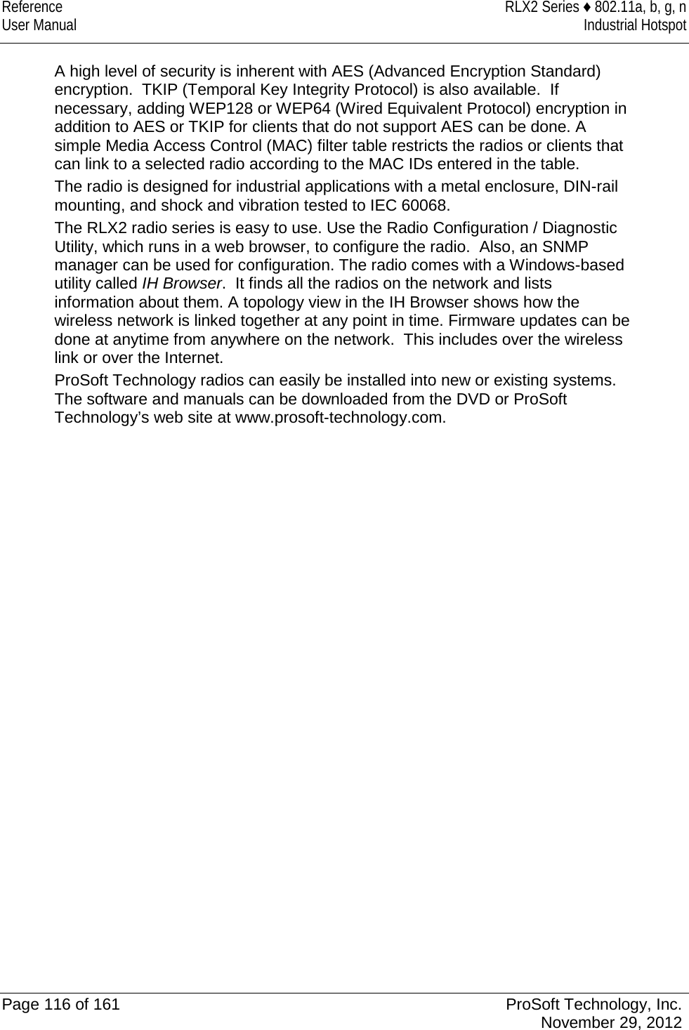 Reference RLX2 Series ♦ 802.11a, b, g, n User Manual Industrial Hotspot    A high level of security is inherent with AES (Advanced Encryption Standard) encryption.  TKIP (Temporal Key Integrity Protocol) is also available.  If necessary, adding WEP128 or WEP64 (Wired Equivalent Protocol) encryption in addition to AES or TKIP for clients that do not support AES can be done. A simple Media Access Control (MAC) filter table restricts the radios or clients that can link to a selected radio according to the MAC IDs entered in the table. The radio is designed for industrial applications with a metal enclosure, DIN-rail mounting, and shock and vibration tested to IEC 60068. The RLX2 radio series is easy to use. Use the Radio Configuration / Diagnostic Utility, which runs in a web browser, to configure the radio.  Also, an SNMP manager can be used for configuration. The radio comes with a Windows-based utility called IH Browser.  It finds all the radios on the network and lists information about them. A topology view in the IH Browser shows how the wireless network is linked together at any point in time. Firmware updates can be done at anytime from anywhere on the network.  This includes over the wireless link or over the Internet. ProSoft Technology radios can easily be installed into new or existing systems. The software and manuals can be downloaded from the DVD or ProSoft Technology’s web site at www.prosoft-technology.com.   Page 116 of 161 ProSoft Technology, Inc.  November 29, 2012  
