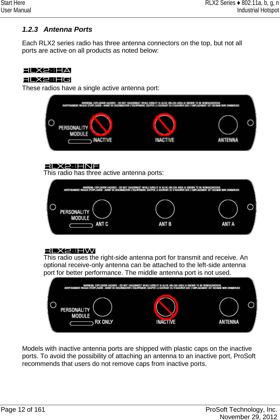 Start Here RLX2 Series ♦ 802.11a, b, g, n User Manual Industrial Hotspot    1.2.3 Antenna Ports  Each RLX2 series radio has three antenna connectors on the top, but not all ports are active on all products as noted below:    These radios have a single active antenna port:    This radio has three active antenna ports:    This radio uses the right-side antenna port for transmit and receive. An optional receive-only antenna can be attached to the left-side antenna port for better performance. The middle antenna port is not used.   Models with inactive antenna ports are shipped with plastic caps on the inactive ports. To avoid the possibility of attaching an antenna to an inactive port, ProSoft recommends that users do not remove caps from inactive ports.   Page 12 of 161 ProSoft Technology, Inc.  November 29, 2012  