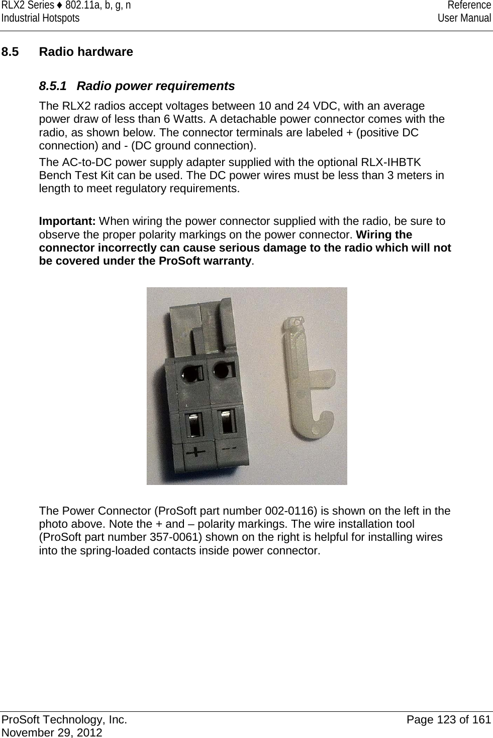 RLX2 Series ♦ 802.11a, b, g, n Reference Industrial Hotspots User Manual  8.5 Radio hardware  8.5.1 Radio power requirements The RLX2 radios accept voltages between 10 and 24 VDC, with an average power draw of less than 6 Watts. A detachable power connector comes with the radio, as shown below. The connector terminals are labeled + (positive DC connection) and - (DC ground connection).  The AC-to-DC power supply adapter supplied with the optional RLX-IHBTK Bench Test Kit can be used. The DC power wires must be less than 3 meters in length to meet regulatory requirements.  Important: When wiring the power connector supplied with the radio, be sure to observe the proper polarity markings on the power connector. Wiring the connector incorrectly can cause serious damage to the radio which will not be covered under the ProSoft warranty.    The Power Connector (ProSoft part number 002-0116) is shown on the left in the photo above. Note the + and – polarity markings. The wire installation tool (ProSoft part number 357-0061) shown on the right is helpful for installing wires into the spring-loaded contacts inside power connector.           ProSoft Technology, Inc. Page 123 of 161 November 29, 2012  