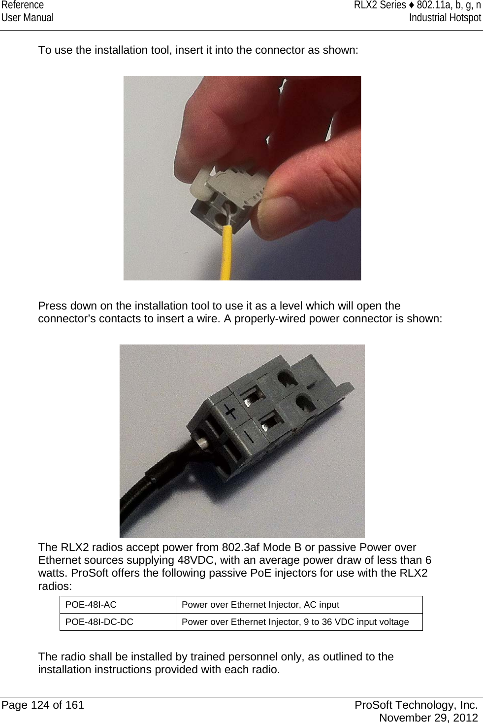 Reference RLX2 Series ♦ 802.11a, b, g, n User Manual Industrial Hotspot    To use the installation tool, insert it into the connector as shown:    Press down on the installation tool to use it as a level which will open the connector’s contacts to insert a wire. A properly-wired power connector is shown:   The RLX2 radios accept power from 802.3af Mode B or passive Power over Ethernet sources supplying 48VDC, with an average power draw of less than 6 watts. ProSoft offers the following passive PoE injectors for use with the RLX2 radios: POE-48I-AC Power over Ethernet Injector, AC input POE-48I-DC-DC Power over Ethernet Injector, 9 to 36 VDC input voltage  The radio shall be installed by trained personnel only, as outlined to the installation instructions provided with each radio.   Page 124 of 161 ProSoft Technology, Inc.  November 29, 2012  