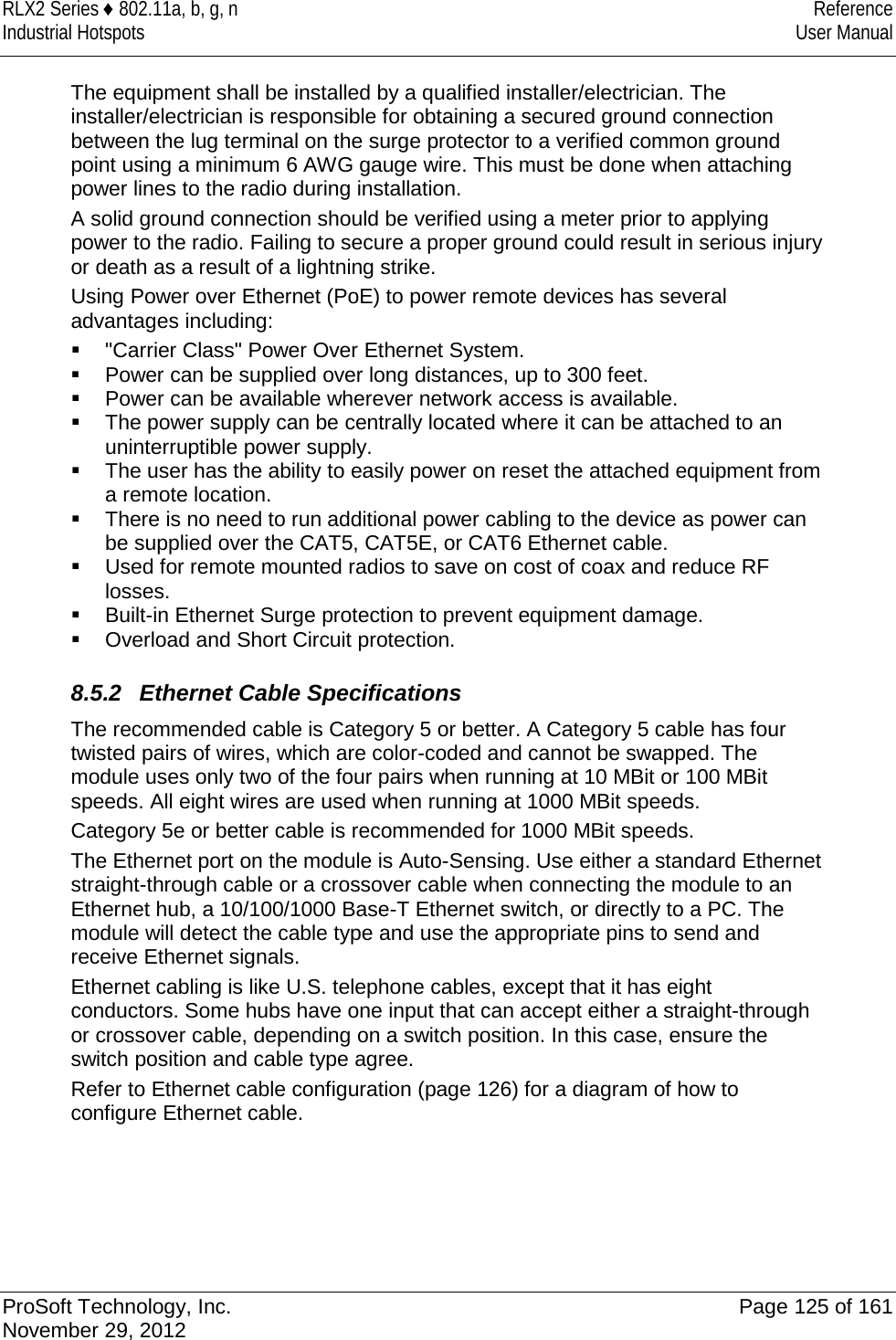 RLX2 Series ♦ 802.11a, b, g, n Reference Industrial Hotspots User Manual  The equipment shall be installed by a qualified installer/electrician. The installer/electrician is responsible for obtaining a secured ground connection between the lug terminal on the surge protector to a verified common ground point using a minimum 6 AWG gauge wire. This must be done when attaching power lines to the radio during installation. A solid ground connection should be verified using a meter prior to applying power to the radio. Failing to secure a proper ground could result in serious injury or death as a result of a lightning strike. Using Power over Ethernet (PoE) to power remote devices has several advantages including:  &quot;Carrier Class&quot; Power Over Ethernet System.  Power can be supplied over long distances, up to 300 feet.  Power can be available wherever network access is available.  The power supply can be centrally located where it can be attached to an uninterruptible power supply.  The user has the ability to easily power on reset the attached equipment from a remote location.  There is no need to run additional power cabling to the device as power can be supplied over the CAT5, CAT5E, or CAT6 Ethernet cable.  Used for remote mounted radios to save on cost of coax and reduce RF losses.  Built-in Ethernet Surge protection to prevent equipment damage.  Overload and Short Circuit protection.  8.5.2  Ethernet Cable Specifications The recommended cable is Category 5 or better. A Category 5 cable has four twisted pairs of wires, which are color-coded and cannot be swapped. The module uses only two of the four pairs when running at 10 MBit or 100 MBit speeds. All eight wires are used when running at 1000 MBit speeds. Category 5e or better cable is recommended for 1000 MBit speeds. The Ethernet port on the module is Auto-Sensing. Use either a standard Ethernet straight-through cable or a crossover cable when connecting the module to an Ethernet hub, a 10/100/1000 Base-T Ethernet switch, or directly to a PC. The module will detect the cable type and use the appropriate pins to send and receive Ethernet signals. Ethernet cabling is like U.S. telephone cables, except that it has eight conductors. Some hubs have one input that can accept either a straight-through or crossover cable, depending on a switch position. In this case, ensure the switch position and cable type agree. Refer to Ethernet cable configuration (page 126) for a diagram of how to configure Ethernet cable.     ProSoft Technology, Inc. Page 125 of 161 November 29, 2012  