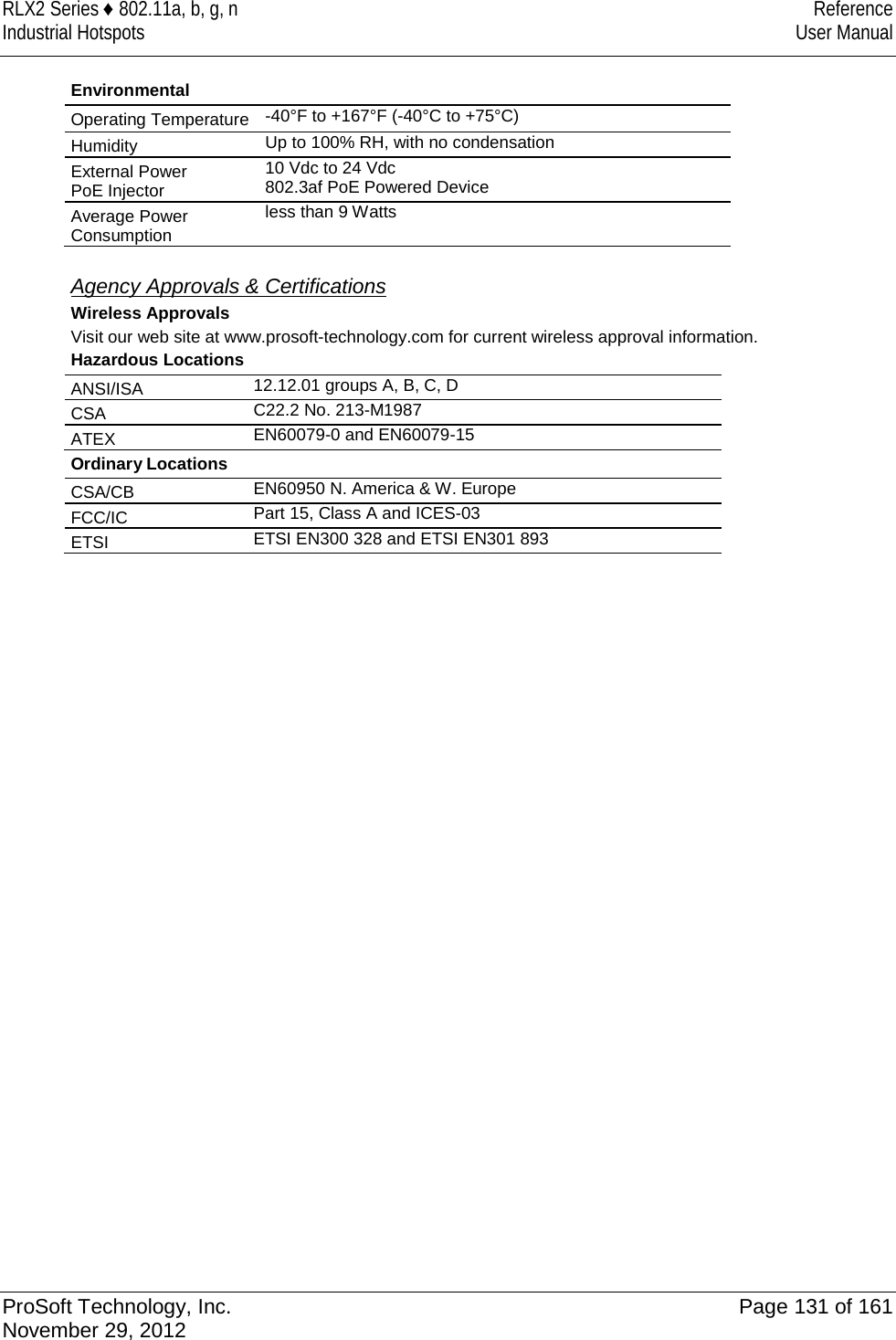 RLX2 Series ♦ 802.11a, b, g, n Reference Industrial Hotspots User Manual  Environmental Operating Temperature -40°F to +167°F (-40°C to +75°C) Humidity Up to 100% RH, with no condensation External Power PoE Injector 10 Vdc to 24 Vdc 802.3af PoE Powered Device Average Power Consumption less than 9 Watts    Agency Approvals &amp; Certifications Wireless Approvals Visit our web site at www.prosoft-technology.com for current wireless approval information. Hazardous Locations ANSI/ISA  12.12.01 groups A, B, C, D CSA  C22.2 No. 213-M1987 ATEX  EN60079-0 and EN60079-15 Ordinary Locations CSA/CB EN60950 N. America &amp; W. Europe  FCC/IC  Part 15, Class A and ICES-03 ETSI ETSI EN300 328 and ETSI EN301 893  ProSoft Technology, Inc. Page 131 of 161 November 29, 2012  