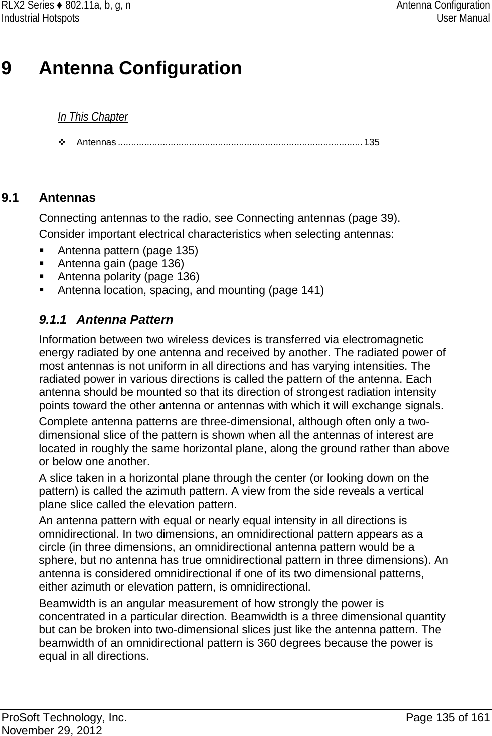 RLX2 Series ♦ 802.11a, b, g, n Antenna Configuration Industrial Hotspots User Manual  9  Antenna Configuration In This Chapter  Antennas ............................................................................................. 135    9.1 Antennas Connecting antennas to the radio, see Connecting antennas (page 39). Consider important electrical characteristics when selecting antennas:  Antenna pattern (page 135)  Antenna gain (page 136)  Antenna polarity (page 136)  Antenna location, spacing, and mounting (page 141)  9.1.1 Antenna Pattern Information between two wireless devices is transferred via electromagnetic energy radiated by one antenna and received by another. The radiated power of most antennas is not uniform in all directions and has varying intensities. The radiated power in various directions is called the pattern of the antenna. Each antenna should be mounted so that its direction of strongest radiation intensity points toward the other antenna or antennas with which it will exchange signals. Complete antenna patterns are three-dimensional, although often only a two-dimensional slice of the pattern is shown when all the antennas of interest are located in roughly the same horizontal plane, along the ground rather than above or below one another. A slice taken in a horizontal plane through the center (or looking down on the pattern) is called the azimuth pattern. A view from the side reveals a vertical plane slice called the elevation pattern. An antenna pattern with equal or nearly equal intensity in all directions is omnidirectional. In two dimensions, an omnidirectional pattern appears as a circle (in three dimensions, an omnidirectional antenna pattern would be a sphere, but no antenna has true omnidirectional pattern in three dimensions). An antenna is considered omnidirectional if one of its two dimensional patterns, either azimuth or elevation pattern, is omnidirectional. Beamwidth is an angular measurement of how strongly the power is concentrated in a particular direction. Beamwidth is a three dimensional quantity but can be broken into two-dimensional slices just like the antenna pattern. The beamwidth of an omnidirectional pattern is 360 degrees because the power is equal in all directions.  ProSoft Technology, Inc. Page 135 of 161 November 29, 2012  