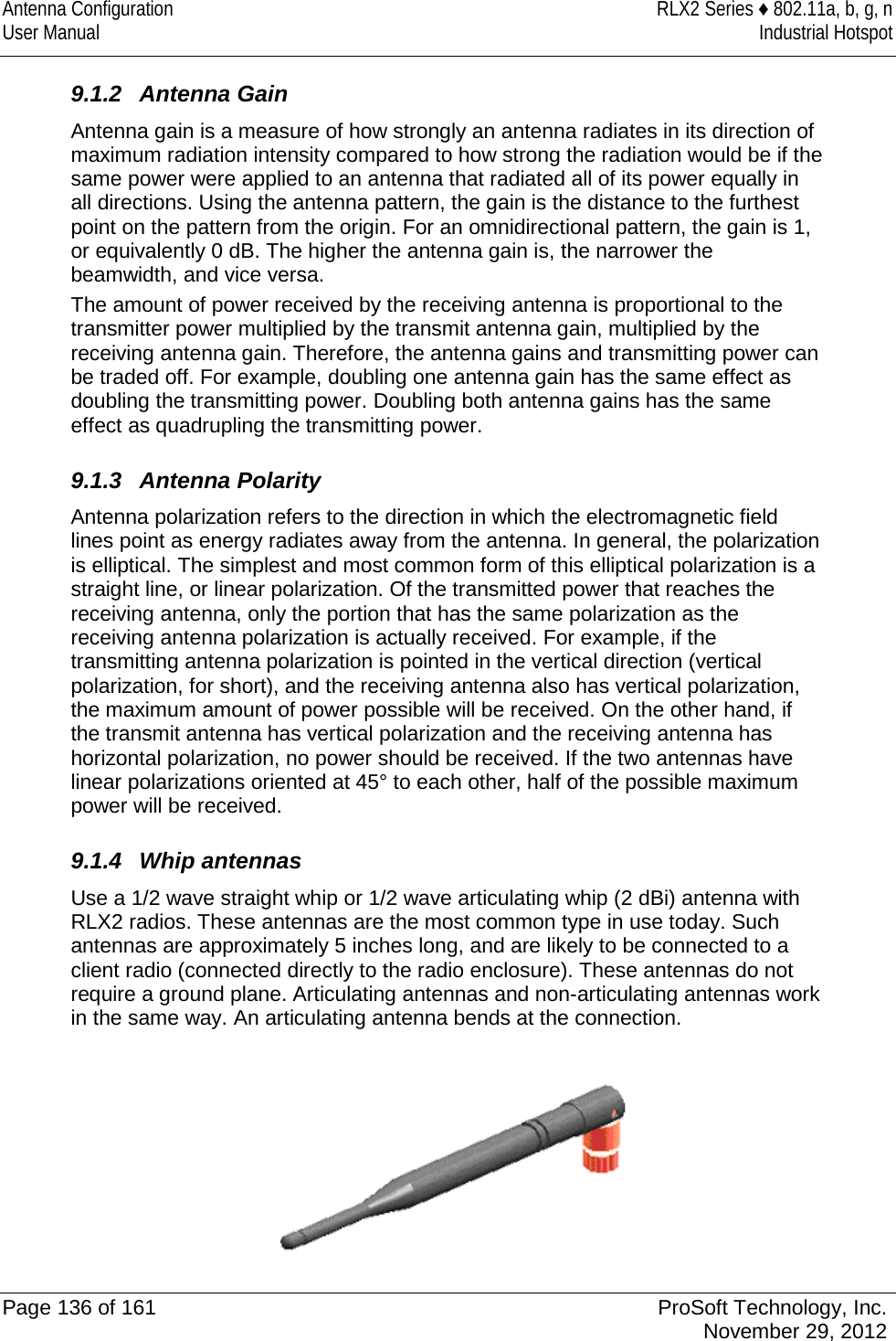 Antenna Configuration RLX2 Series ♦ 802.11a, b, g, n User Manual Industrial Hotspot    9.1.2 Antenna Gain Antenna gain is a measure of how strongly an antenna radiates in its direction of maximum radiation intensity compared to how strong the radiation would be if the same power were applied to an antenna that radiated all of its power equally in all directions. Using the antenna pattern, the gain is the distance to the furthest point on the pattern from the origin. For an omnidirectional pattern, the gain is 1, or equivalently 0 dB. The higher the antenna gain is, the narrower the beamwidth, and vice versa. The amount of power received by the receiving antenna is proportional to the transmitter power multiplied by the transmit antenna gain, multiplied by the receiving antenna gain. Therefore, the antenna gains and transmitting power can be traded off. For example, doubling one antenna gain has the same effect as doubling the transmitting power. Doubling both antenna gains has the same effect as quadrupling the transmitting power.  9.1.3 Antenna Polarity Antenna polarization refers to the direction in which the electromagnetic field lines point as energy radiates away from the antenna. In general, the polarization is elliptical. The simplest and most common form of this elliptical polarization is a straight line, or linear polarization. Of the transmitted power that reaches the receiving antenna, only the portion that has the same polarization as the receiving antenna polarization is actually received. For example, if the transmitting antenna polarization is pointed in the vertical direction (vertical polarization, for short), and the receiving antenna also has vertical polarization, the maximum amount of power possible will be received. On the other hand, if the transmit antenna has vertical polarization and the receiving antenna has horizontal polarization, no power should be received. If the two antennas have linear polarizations oriented at 45° to each other, half of the possible maximum power will be received.  9.1.4 Whip antennas Use a 1/2 wave straight whip or 1/2 wave articulating whip (2 dBi) antenna with RLX2 radios. These antennas are the most common type in use today. Such antennas are approximately 5 inches long, and are likely to be connected to a client radio (connected directly to the radio enclosure). These antennas do not require a ground plane. Articulating antennas and non-articulating antennas work in the same way. An articulating antenna bends at the connection.   Page 136 of 161 ProSoft Technology, Inc.  November 29, 2012  