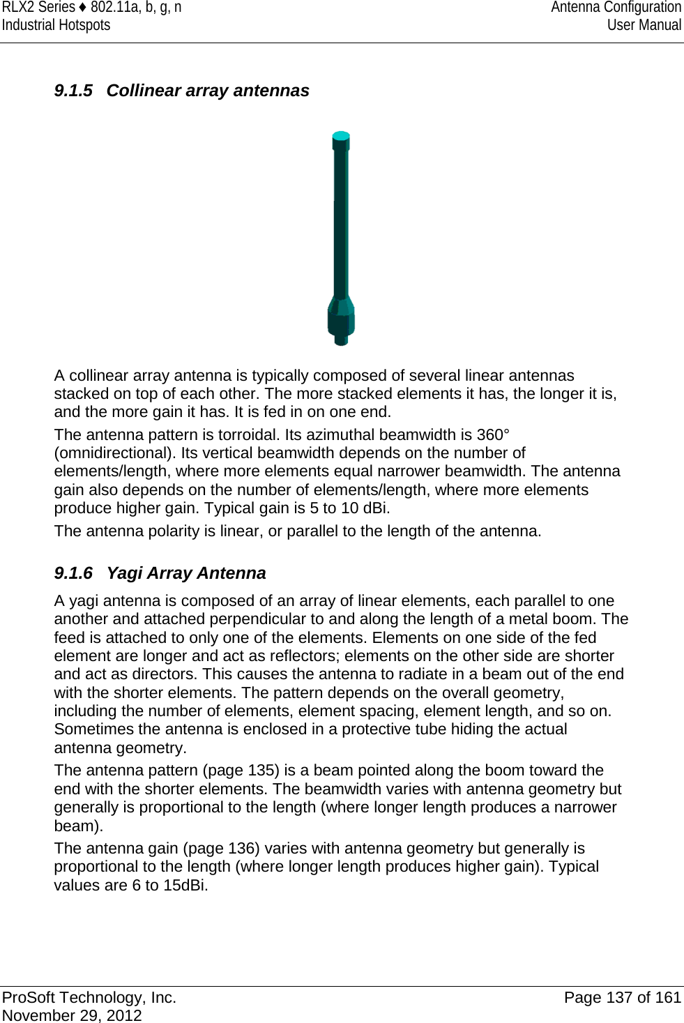 RLX2 Series ♦ 802.11a, b, g, n Antenna Configuration Industrial Hotspots User Manual   9.1.5 Collinear array antennas  A collinear array antenna is typically composed of several linear antennas stacked on top of each other. The more stacked elements it has, the longer it is, and the more gain it has. It is fed in on one end. The antenna pattern is torroidal. Its azimuthal beamwidth is 360° (omnidirectional). Its vertical beamwidth depends on the number of elements/length, where more elements equal narrower beamwidth. The antenna gain also depends on the number of elements/length, where more elements produce higher gain. Typical gain is 5 to 10 dBi. The antenna polarity is linear, or parallel to the length of the antenna.  9.1.6 Yagi Array Antenna A yagi antenna is composed of an array of linear elements, each parallel to one another and attached perpendicular to and along the length of a metal boom. The feed is attached to only one of the elements. Elements on one side of the fed element are longer and act as reflectors; elements on the other side are shorter and act as directors. This causes the antenna to radiate in a beam out of the end with the shorter elements. The pattern depends on the overall geometry, including the number of elements, element spacing, element length, and so on. Sometimes the antenna is enclosed in a protective tube hiding the actual antenna geometry. The antenna pattern (page 135) is a beam pointed along the boom toward the end with the shorter elements. The beamwidth varies with antenna geometry but generally is proportional to the length (where longer length produces a narrower beam). The antenna gain (page 136) varies with antenna geometry but generally is proportional to the length (where longer length produces higher gain). Typical values are 6 to 15dBi.  ProSoft Technology, Inc. Page 137 of 161 November 29, 2012  