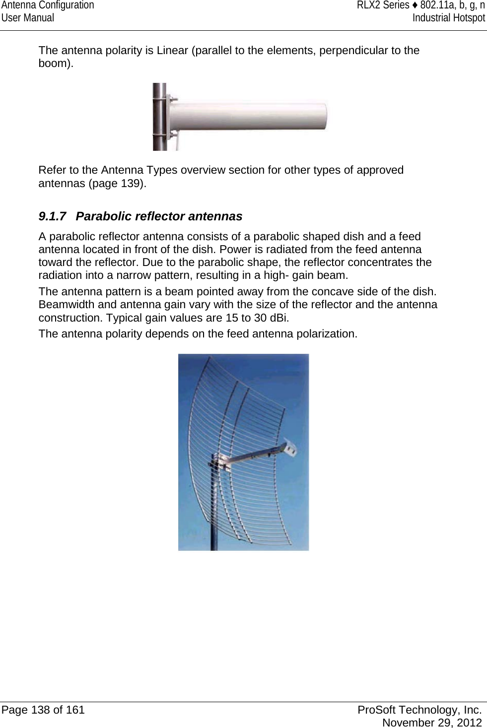 Antenna Configuration RLX2 Series ♦ 802.11a, b, g, n User Manual Industrial Hotspot    The antenna polarity is Linear (parallel to the elements, perpendicular to the boom).  Refer to the Antenna Types overview section for other types of approved antennas (page 139).  9.1.7 Parabolic reflector antennas A parabolic reflector antenna consists of a parabolic shaped dish and a feed antenna located in front of the dish. Power is radiated from the feed antenna toward the reflector. Due to the parabolic shape, the reflector concentrates the radiation into a narrow pattern, resulting in a high- gain beam. The antenna pattern is a beam pointed away from the concave side of the dish. Beamwidth and antenna gain vary with the size of the reflector and the antenna construction. Typical gain values are 15 to 30 dBi. The antenna polarity depends on the feed antenna polarization.      Page 138 of 161 ProSoft Technology, Inc.  November 29, 2012  