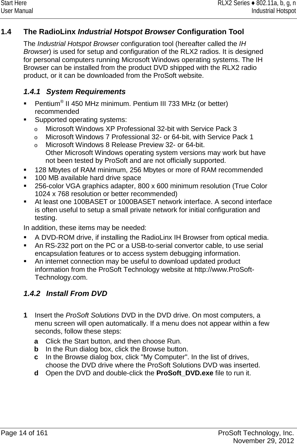 Start Here RLX2 Series ♦ 802.11a, b, g, n User Manual Industrial Hotspot     1.4 The RadioLinx Industrial Hotspot Browser Configuration Tool The Industrial Hotspot Browser configuration tool (hereafter called the IH Browser) is used for setup and configuration of the RLX2 radios. It is designed for personal computers running Microsoft Windows operating systems. The IH Browser can be installed from the product DVD shipped with the RLX2 radio product, or it can be downloaded from the ProSoft website. 1.4.1  System Requirements  Pentium® II 450 MHz minimum. Pentium III 733 MHz (or better) recommended   Supported operating systems: o Microsoft Windows XP Professional 32-bit with Service Pack 3 o Microsoft Windows 7 Professional 32- or 64-bit, with Service Pack 1 o Microsoft Windows 8 Release Preview 32- or 64-bit. Other Microsoft Windows operating system versions may work but have not been tested by ProSoft and are not officially supported.  128 Mbytes of RAM minimum, 256 Mbytes or more of RAM recommended   100 MB available hard drive space  256-color VGA graphics adapter, 800 x 600 minimum resolution (True Color 1024 x 768 resolution or better recommended)   At least one 100BASET or 1000BASET network interface. A second interface is often useful to setup a small private network for initial configuration and testing. In addition, these items may be needed:  A DVD-ROM drive, if installing the RadioLinx IH Browser from optical media.  An RS-232 port on the PC or a USB-to-serial convertor cable, to use serial encapsulation features or to access system debugging information.  An internet connection may be useful to download updated product information from the ProSoft Technology website at http://www.ProSoft-Technology.com. 1.4.2 Install From DVD  1  Insert the ProSoft Solutions DVD in the DVD drive. On most computers, a menu screen will open automatically. If a menu does not appear within a few seconds, follow these steps: a  Click the Start button, and then choose Run. b  In the Run dialog box, click the Browse button. c  In the Browse dialog box, click &quot;My Computer&quot;. In the list of drives, choose the DVD drive where the ProSoft Solutions DVD was inserted. d  Open the DVD and double-click the ProSoft_DVD.exe file to run it.       Page 14 of 161 ProSoft Technology, Inc.  November 29, 2012  