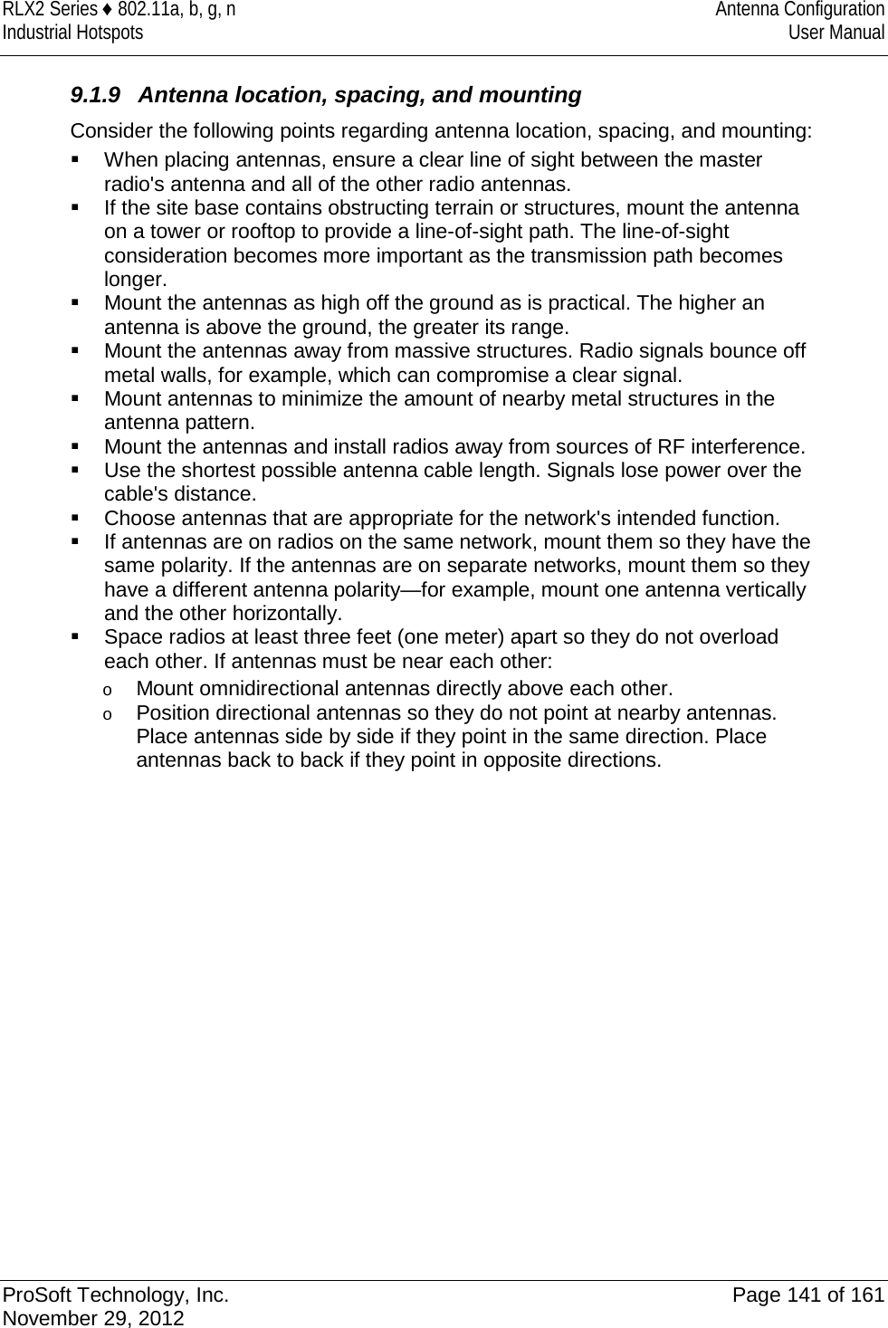RLX2 Series ♦ 802.11a, b, g, n Antenna Configuration Industrial Hotspots User Manual   9.1.9 Antenna location, spacing, and mounting Consider the following points regarding antenna location, spacing, and mounting:  When placing antennas, ensure a clear line of sight between the master radio&apos;s antenna and all of the other radio antennas.  If the site base contains obstructing terrain or structures, mount the antenna on a tower or rooftop to provide a line-of-sight path. The line-of-sight consideration becomes more important as the transmission path becomes longer.   Mount the antennas as high off the ground as is practical. The higher an antenna is above the ground, the greater its range.  Mount the antennas away from massive structures. Radio signals bounce off metal walls, for example, which can compromise a clear signal.  Mount antennas to minimize the amount of nearby metal structures in the antenna pattern.  Mount the antennas and install radios away from sources of RF interference.  Use the shortest possible antenna cable length. Signals lose power over the cable&apos;s distance.  Choose antennas that are appropriate for the network&apos;s intended function.  If antennas are on radios on the same network, mount them so they have the same polarity. If the antennas are on separate networks, mount them so they have a different antenna polarity—for example, mount one antenna vertically and the other horizontally.  Space radios at least three feet (one meter) apart so they do not overload each other. If antennas must be near each other: o Mount omnidirectional antennas directly above each other. o Position directional antennas so they do not point at nearby antennas. Place antennas side by side if they point in the same direction. Place antennas back to back if they point in opposite directions.            ProSoft Technology, Inc. Page 141 of 161 November 29, 2012  