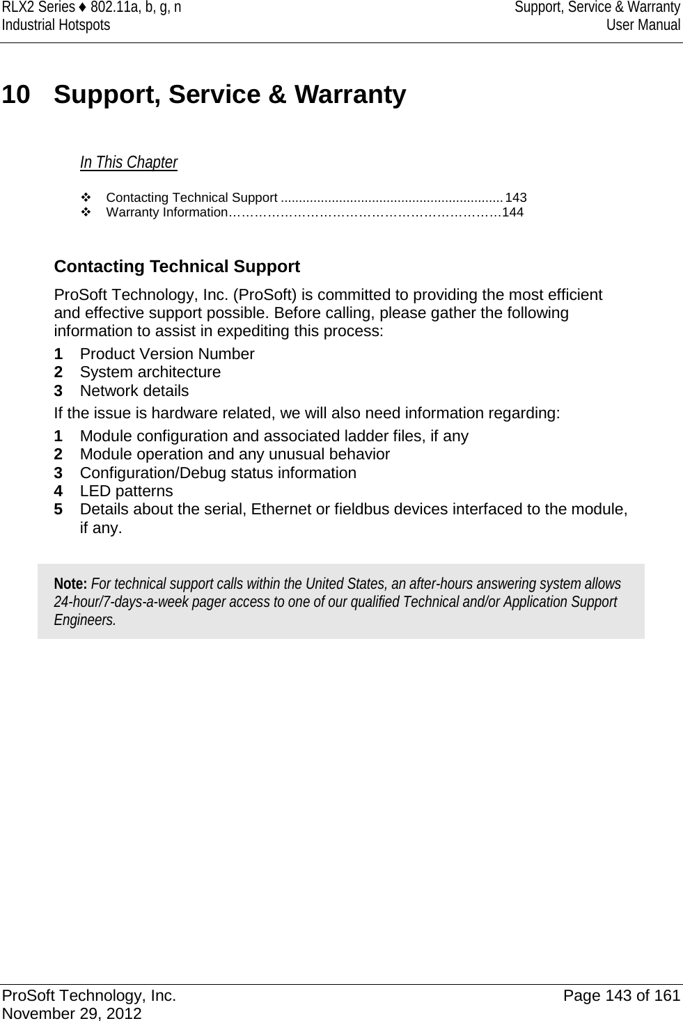 RLX2 Series ♦ 802.11a, b, g, n Support, Service &amp; Warranty Industrial Hotspots User Manual  10 Support, Service &amp; Warranty In This Chapter  Contacting Technical Support ............................................................. 143  Warranty Information………………………………………………………144   Contacting Technical Support ProSoft Technology, Inc. (ProSoft) is committed to providing the most efficient and effective support possible. Before calling, please gather the following information to assist in expediting this process: 1  Product Version Number 2  System architecture 3  Network details If the issue is hardware related, we will also need information regarding: 1  Module configuration and associated ladder files, if any 2  Module operation and any unusual behavior 3  Configuration/Debug status information 4  LED patterns 5  Details about the serial, Ethernet or fieldbus devices interfaced to the module, if any.  Note: For technical support calls within the United States, an after-hours answering system allows 24-hour/7-days-a-week pager access to one of our qualified Technical and/or Application Support Engineers.     ProSoft Technology, Inc. Page 143 of 161 November 29, 2012  