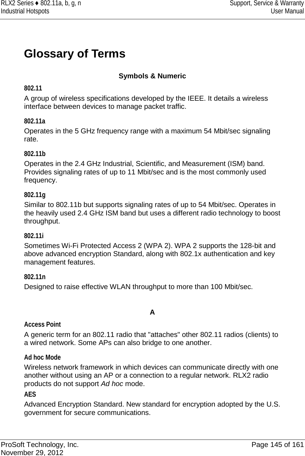 RLX2 Series ♦ 802.11a, b, g, n Support, Service &amp; Warranty Industrial Hotspots User Manual  Glossary of Terms Symbols &amp; Numeric 802.11 A group of wireless specifications developed by the IEEE. It details a wireless interface between devices to manage packet traffic.  802.11a Operates in the 5 GHz frequency range with a maximum 54 Mbit/sec signaling rate.  802.11b Operates in the 2.4 GHz Industrial, Scientific, and Measurement (ISM) band. Provides signaling rates of up to 11 Mbit/sec and is the most commonly used frequency.  802.11g Similar to 802.11b but supports signaling rates of up to 54 Mbit/sec. Operates in the heavily used 2.4 GHz ISM band but uses a different radio technology to boost throughput.  802.11i Sometimes Wi-Fi Protected Access 2 (WPA 2). WPA 2 supports the 128-bit and above advanced encryption Standard, along with 802.1x authentication and key management features.  802.11n Designed to raise effective WLAN throughput to more than 100 Mbit/sec.     A Access Point A generic term for an 802.11 radio that &quot;attaches&quot; other 802.11 radios (clients) to a wired network. Some APs can also bridge to one another.  Ad hoc Mode Wireless network framework in which devices can communicate directly with one another without using an AP or a connection to a regular network. RLX2 radio products do not support Ad hoc mode.  AES Advanced Encryption Standard. New standard for encryption adopted by the U.S. government for secure communications.   ProSoft Technology, Inc. Page 145 of 161 November 29, 2012  