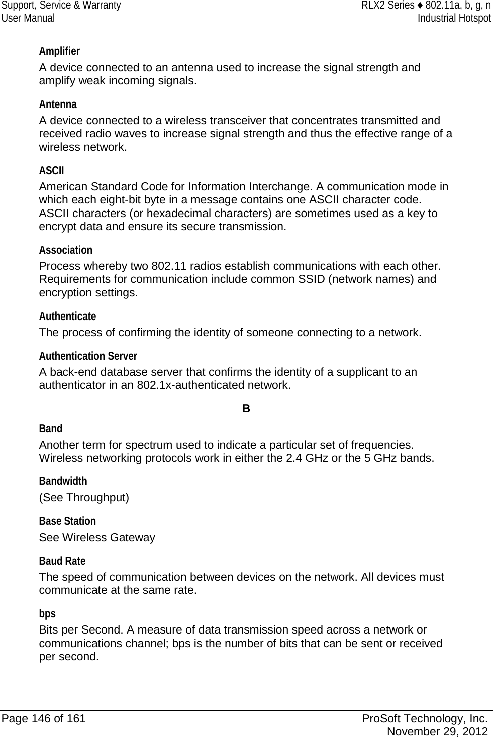 Support, Service &amp; Warranty RLX2 Series ♦ 802.11a, b, g, n User Manual Industrial Hotspot    Amplifier A device connected to an antenna used to increase the signal strength and amplify weak incoming signals.  Antenna A device connected to a wireless transceiver that concentrates transmitted and received radio waves to increase signal strength and thus the effective range of a wireless network.  ASCII American Standard Code for Information Interchange. A communication mode in which each eight-bit byte in a message contains one ASCII character code. ASCII characters (or hexadecimal characters) are sometimes used as a key to encrypt data and ensure its secure transmission.  Association Process whereby two 802.11 radios establish communications with each other. Requirements for communication include common SSID (network names) and encryption settings.  Authenticate The process of confirming the identity of someone connecting to a network.  Authentication Server A back-end database server that confirms the identity of a supplicant to an authenticator in an 802.1x-authenticated network.  B Band Another term for spectrum used to indicate a particular set of frequencies. Wireless networking protocols work in either the 2.4 GHz or the 5 GHz bands.  Bandwidth (See Throughput)  Base Station See Wireless Gateway  Baud Rate The speed of communication between devices on the network. All devices must communicate at the same rate.  bps Bits per Second. A measure of data transmission speed across a network or communications channel; bps is the number of bits that can be sent or received per second.   Page 146 of 161 ProSoft Technology, Inc.  November 29, 2012  