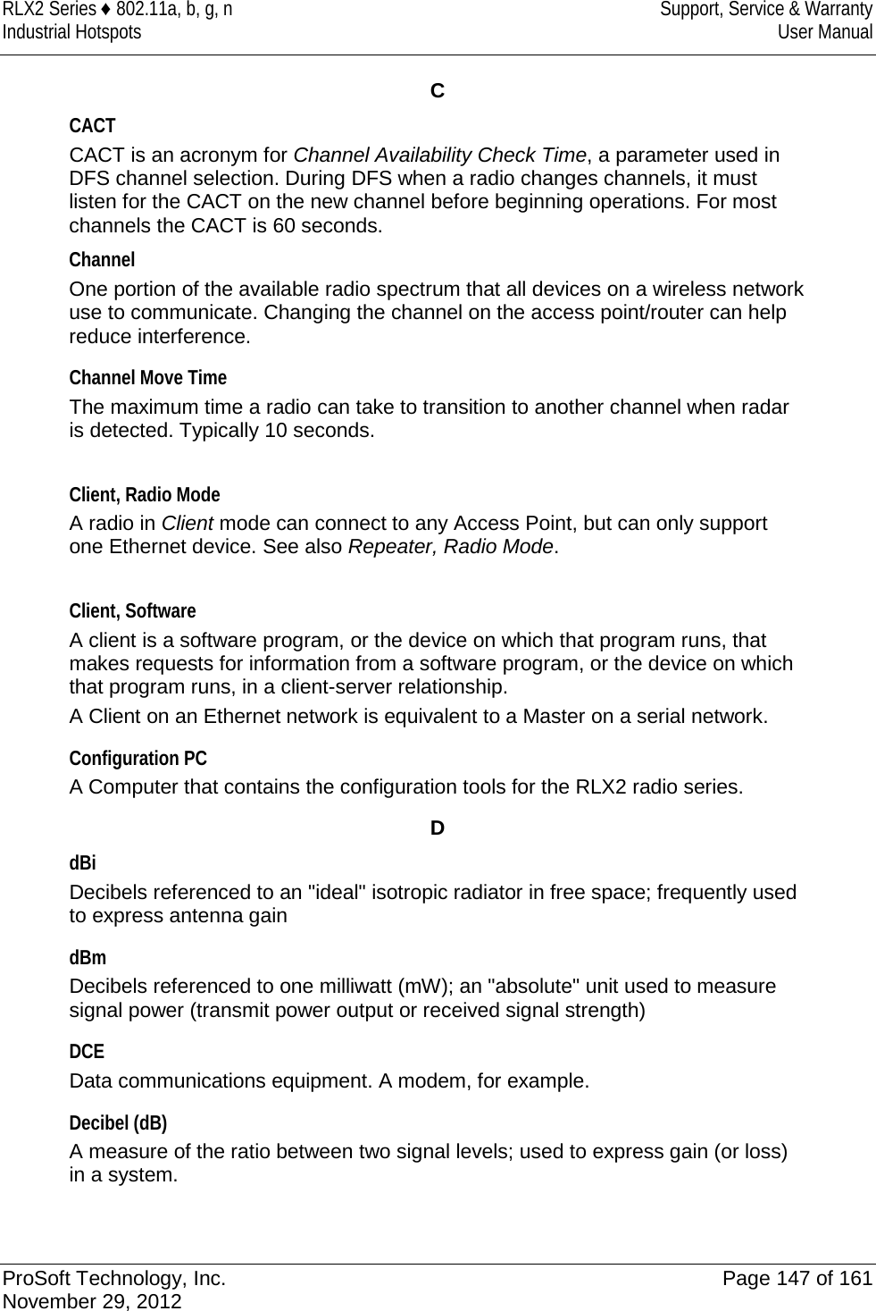 RLX2 Series ♦ 802.11a, b, g, n  Support, Service &amp; Warranty Industrial Hotspots User Manual  C CACT CACT is an acronym for Channel Availability Check Time, a parameter used in DFS channel selection. During DFS when a radio changes channels, it must listen for the CACT on the new channel before beginning operations. For most channels the CACT is 60 seconds. Channel One portion of the available radio spectrum that all devices on a wireless network use to communicate. Changing the channel on the access point/router can help reduce interference.  Channel Move Time The maximum time a radio can take to transition to another channel when radar is detected. Typically 10 seconds.  Client, Radio Mode A radio in Client mode can connect to any Access Point, but can only support one Ethernet device. See also Repeater, Radio Mode.  Client, Software A client is a software program, or the device on which that program runs, that makes requests for information from a software program, or the device on which that program runs, in a client-server relationship.  A Client on an Ethernet network is equivalent to a Master on a serial network.   Configuration PC A Computer that contains the configuration tools for the RLX2 radio series.  D dBi Decibels referenced to an &quot;ideal&quot; isotropic radiator in free space; frequently used to express antenna gain  dBm Decibels referenced to one milliwatt (mW); an &quot;absolute&quot; unit used to measure signal power (transmit power output or received signal strength)  DCE Data communications equipment. A modem, for example.   Decibel (dB) A measure of the ratio between two signal levels; used to express gain (or loss) in a system.   ProSoft Technology, Inc. Page 147 of 161 November 29, 2012  