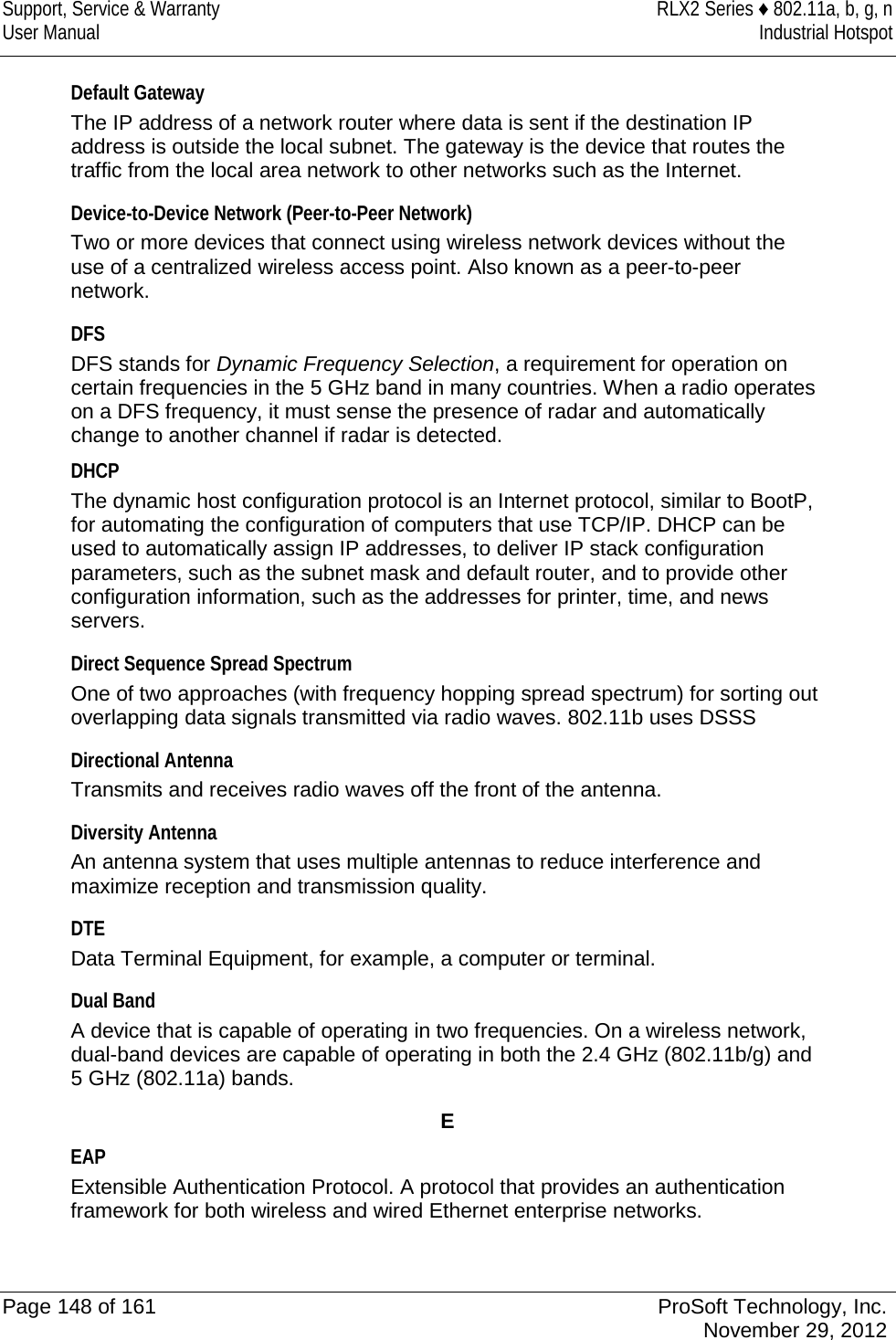 Support, Service &amp; Warranty RLX2 Series ♦ 802.11a, b, g, n User Manual Industrial Hotspot    Default Gateway The IP address of a network router where data is sent if the destination IP address is outside the local subnet. The gateway is the device that routes the traffic from the local area network to other networks such as the Internet.  Device-to-Device Network (Peer-to-Peer Network) Two or more devices that connect using wireless network devices without the use of a centralized wireless access point. Also known as a peer-to-peer network.  DFS DFS stands for Dynamic Frequency Selection, a requirement for operation on certain frequencies in the 5 GHz band in many countries. When a radio operates on a DFS frequency, it must sense the presence of radar and automatically change to another channel if radar is detected. DHCP The dynamic host configuration protocol is an Internet protocol, similar to BootP, for automating the configuration of computers that use TCP/IP. DHCP can be used to automatically assign IP addresses, to deliver IP stack configuration parameters, such as the subnet mask and default router, and to provide other configuration information, such as the addresses for printer, time, and news servers.  Direct Sequence Spread Spectrum One of two approaches (with frequency hopping spread spectrum) for sorting out overlapping data signals transmitted via radio waves. 802.11b uses DSSS  Directional Antenna Transmits and receives radio waves off the front of the antenna.  Diversity Antenna An antenna system that uses multiple antennas to reduce interference and maximize reception and transmission quality.  DTE Data Terminal Equipment, for example, a computer or terminal.  Dual Band A device that is capable of operating in two frequencies. On a wireless network, dual-band devices are capable of operating in both the 2.4 GHz (802.11b/g) and 5 GHz (802.11a) bands.  E EAP Extensible Authentication Protocol. A protocol that provides an authentication framework for both wireless and wired Ethernet enterprise networks.   Page 148 of 161 ProSoft Technology, Inc.  November 29, 2012  