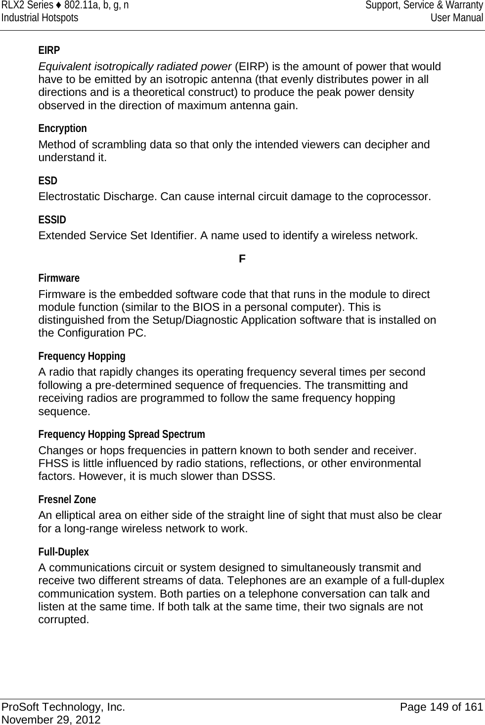 RLX2 Series ♦ 802.11a, b, g, n Support, Service &amp; Warranty Industrial Hotspots User Manual  EIRP Equivalent isotropically radiated power (EIRP) is the amount of power that would have to be emitted by an isotropic antenna (that evenly distributes power in all directions and is a theoretical construct) to produce the peak power density observed in the direction of maximum antenna gain.  Encryption Method of scrambling data so that only the intended viewers can decipher and understand it.  ESD Electrostatic Discharge. Can cause internal circuit damage to the coprocessor.  ESSID Extended Service Set Identifier. A name used to identify a wireless network.  F Firmware Firmware is the embedded software code that that runs in the module to direct module function (similar to the BIOS in a personal computer). This is distinguished from the Setup/Diagnostic Application software that is installed on the Configuration PC.  Frequency Hopping A radio that rapidly changes its operating frequency several times per second following a pre-determined sequence of frequencies. The transmitting and receiving radios are programmed to follow the same frequency hopping sequence.  Frequency Hopping Spread Spectrum Changes or hops frequencies in pattern known to both sender and receiver. FHSS is little influenced by radio stations, reflections, or other environmental factors. However, it is much slower than DSSS.  Fresnel Zone An elliptical area on either side of the straight line of sight that must also be clear for a long-range wireless network to work.  Full-Duplex A communications circuit or system designed to simultaneously transmit and receive two different streams of data. Telephones are an example of a full-duplex communication system. Both parties on a telephone conversation can talk and listen at the same time. If both talk at the same time, their two signals are not corrupted.   ProSoft Technology, Inc. Page 149 of 161 November 29, 2012  