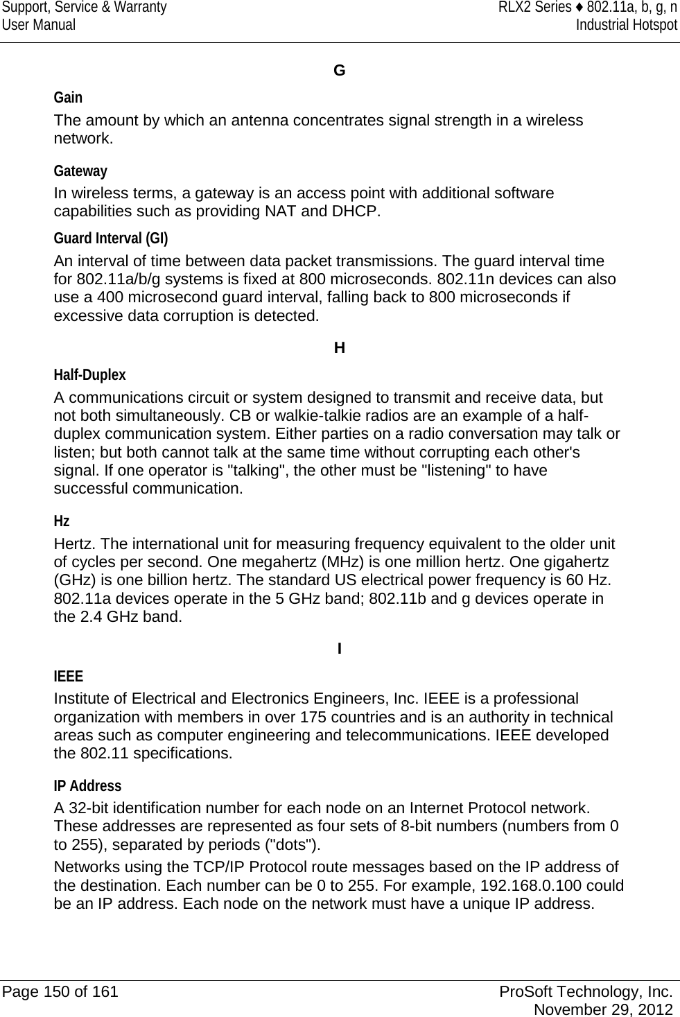 Support, Service &amp; Warranty RLX2 Series ♦ 802.11a, b, g, n User Manual Industrial Hotspot    G Gain The amount by which an antenna concentrates signal strength in a wireless network.  Gateway In wireless terms, a gateway is an access point with additional software capabilities such as providing NAT and DHCP. Guard Interval (GI) An interval of time between data packet transmissions. The guard interval time for 802.11a/b/g systems is fixed at 800 microseconds. 802.11n devices can also use a 400 microsecond guard interval, falling back to 800 microseconds if excessive data corruption is detected.  H Half-Duplex A communications circuit or system designed to transmit and receive data, but not both simultaneously. CB or walkie-talkie radios are an example of a half-duplex communication system. Either parties on a radio conversation may talk or listen; but both cannot talk at the same time without corrupting each other&apos;s signal. If one operator is &quot;talking&quot;, the other must be &quot;listening&quot; to have successful communication.  Hz Hertz. The international unit for measuring frequency equivalent to the older unit of cycles per second. One megahertz (MHz) is one million hertz. One gigahertz (GHz) is one billion hertz. The standard US electrical power frequency is 60 Hz. 802.11a devices operate in the 5 GHz band; 802.11b and g devices operate in the 2.4 GHz band.  I IEEE Institute of Electrical and Electronics Engineers, Inc. IEEE is a professional organization with members in over 175 countries and is an authority in technical areas such as computer engineering and telecommunications. IEEE developed the 802.11 specifications.  IP Address A 32-bit identification number for each node on an Internet Protocol network. These addresses are represented as four sets of 8-bit numbers (numbers from 0 to 255), separated by periods (&quot;dots&quot;).  Networks using the TCP/IP Protocol route messages based on the IP address of the destination. Each number can be 0 to 255. For example, 192.168.0.100 could be an IP address. Each node on the network must have a unique IP address.    Page 150 of 161 ProSoft Technology, Inc.  November 29, 2012  