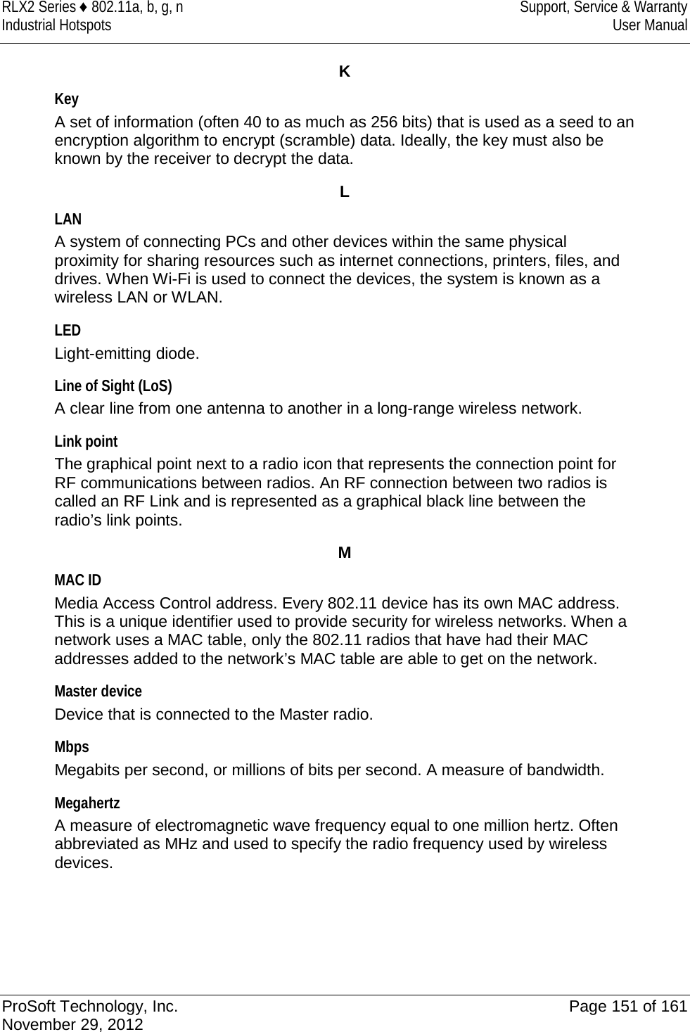 RLX2 Series ♦ 802.11a, b, g, n Support, Service &amp; Warranty Industrial Hotspots User Manual  K Key A set of information (often 40 to as much as 256 bits) that is used as a seed to an encryption algorithm to encrypt (scramble) data. Ideally, the key must also be known by the receiver to decrypt the data.  L LAN A system of connecting PCs and other devices within the same physical proximity for sharing resources such as internet connections, printers, files, and drives. When Wi-Fi is used to connect the devices, the system is known as a wireless LAN or WLAN.  LED Light-emitting diode.  Line of Sight (LoS) A clear line from one antenna to another in a long-range wireless network.  Link point The graphical point next to a radio icon that represents the connection point for RF communications between radios. An RF connection between two radios is called an RF Link and is represented as a graphical black line between the radio’s link points.  M MAC ID Media Access Control address. Every 802.11 device has its own MAC address. This is a unique identifier used to provide security for wireless networks. When a network uses a MAC table, only the 802.11 radios that have had their MAC addresses added to the network’s MAC table are able to get on the network.  Master device Device that is connected to the Master radio.  Mbps Megabits per second, or millions of bits per second. A measure of bandwidth.  Megahertz A measure of electromagnetic wave frequency equal to one million hertz. Often abbreviated as MHz and used to specify the radio frequency used by wireless devices.    ProSoft Technology, Inc. Page 151 of 161 November 29, 2012  