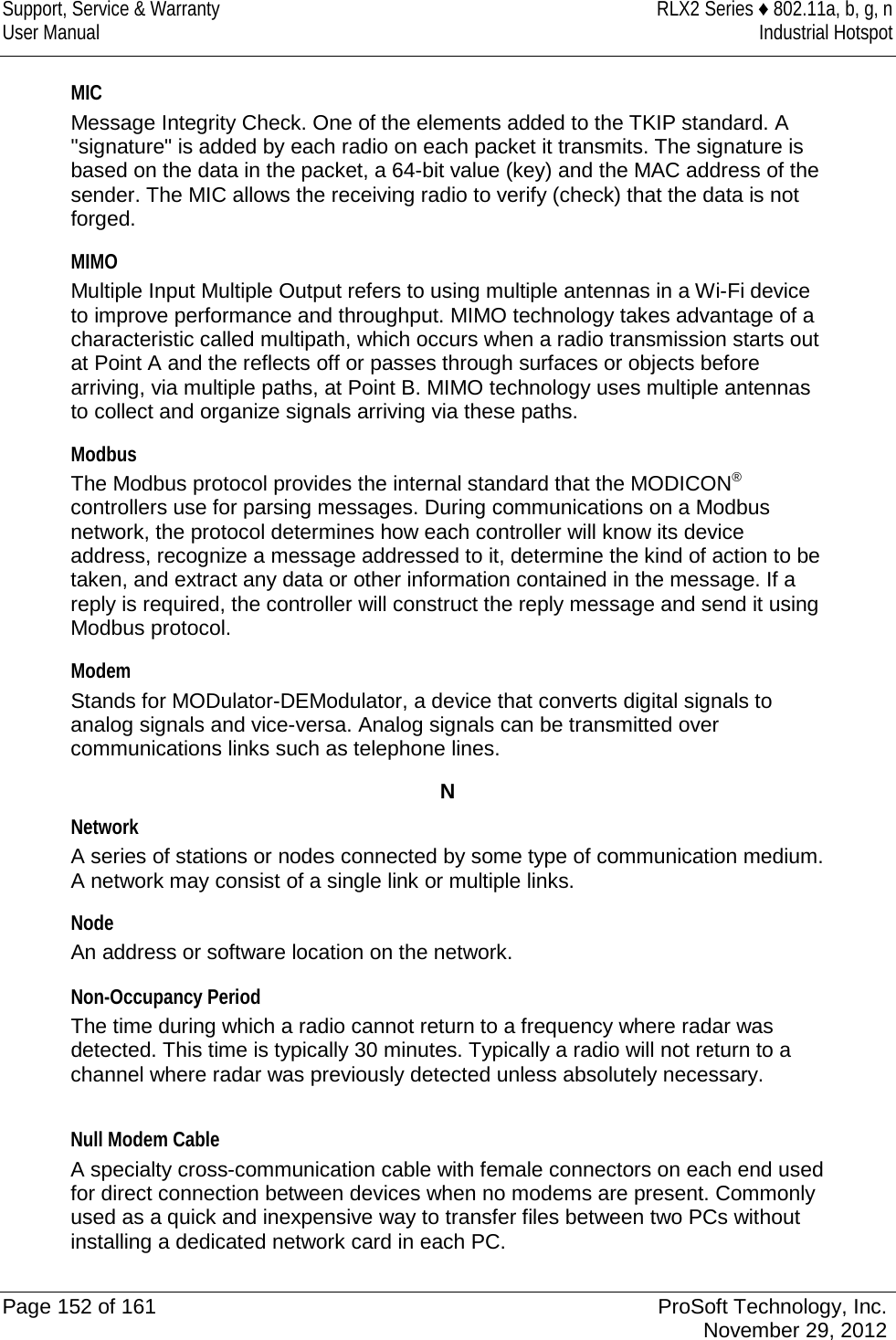 Support, Service &amp; Warranty RLX2 Series ♦ 802.11a, b, g, n User Manual Industrial Hotspot    MIC Message Integrity Check. One of the elements added to the TKIP standard. A &quot;signature&quot; is added by each radio on each packet it transmits. The signature is based on the data in the packet, a 64-bit value (key) and the MAC address of the sender. The MIC allows the receiving radio to verify (check) that the data is not forged.  MIMO Multiple Input Multiple Output refers to using multiple antennas in a Wi-Fi device to improve performance and throughput. MIMO technology takes advantage of a characteristic called multipath, which occurs when a radio transmission starts out at Point A and the reflects off or passes through surfaces or objects before arriving, via multiple paths, at Point B. MIMO technology uses multiple antennas to collect and organize signals arriving via these paths.  Modbus The Modbus protocol provides the internal standard that the MODICON® controllers use for parsing messages. During communications on a Modbus network, the protocol determines how each controller will know its device address, recognize a message addressed to it, determine the kind of action to be taken, and extract any data or other information contained in the message. If a reply is required, the controller will construct the reply message and send it using Modbus protocol.  Modem Stands for MODulator-DEModulator, a device that converts digital signals to analog signals and vice-versa. Analog signals can be transmitted over communications links such as telephone lines.  N Network A series of stations or nodes connected by some type of communication medium. A network may consist of a single link or multiple links.  Node An address or software location on the network.    Non-Occupancy Period The time during which a radio cannot return to a frequency where radar was detected. This time is typically 30 minutes. Typically a radio will not return to a channel where radar was previously detected unless absolutely necessary.  Null Modem Cable A specialty cross-communication cable with female connectors on each end used for direct connection between devices when no modems are present. Commonly used as a quick and inexpensive way to transfer files between two PCs without installing a dedicated network card in each PC.   Page 152 of 161 ProSoft Technology, Inc.  November 29, 2012  