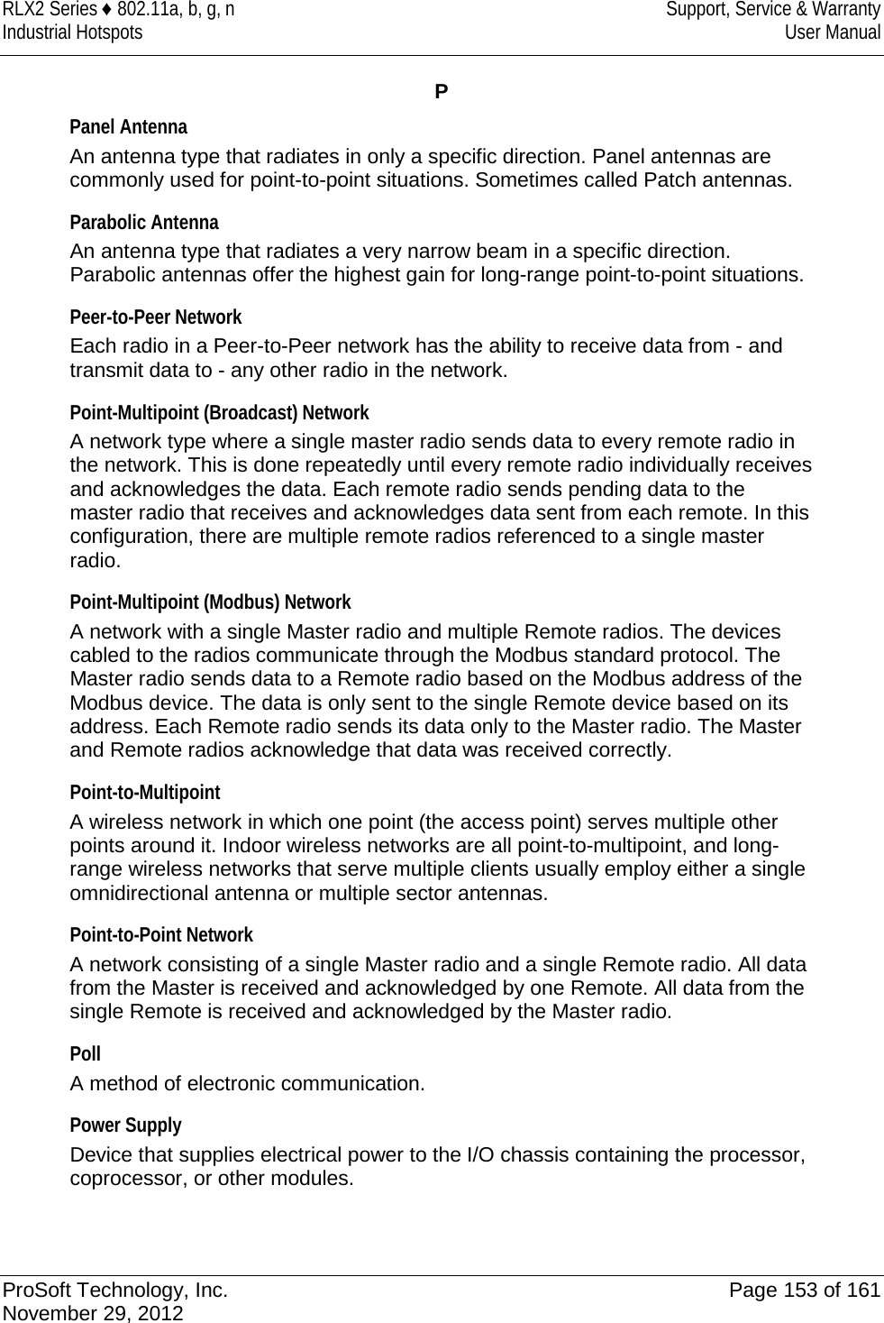 RLX2 Series ♦ 802.11a, b, g, n Support, Service &amp; Warranty Industrial Hotspots User Manual  P Panel Antenna An antenna type that radiates in only a specific direction. Panel antennas are commonly used for point-to-point situations. Sometimes called Patch antennas.  Parabolic Antenna An antenna type that radiates a very narrow beam in a specific direction. Parabolic antennas offer the highest gain for long-range point-to-point situations.  Peer-to-Peer Network Each radio in a Peer-to-Peer network has the ability to receive data from - and transmit data to - any other radio in the network.  Point-Multipoint (Broadcast) Network A network type where a single master radio sends data to every remote radio in the network. This is done repeatedly until every remote radio individually receives and acknowledges the data. Each remote radio sends pending data to the master radio that receives and acknowledges data sent from each remote. In this configuration, there are multiple remote radios referenced to a single master radio.  Point-Multipoint (Modbus) Network A network with a single Master radio and multiple Remote radios. The devices cabled to the radios communicate through the Modbus standard protocol. The Master radio sends data to a Remote radio based on the Modbus address of the Modbus device. The data is only sent to the single Remote device based on its address. Each Remote radio sends its data only to the Master radio. The Master and Remote radios acknowledge that data was received correctly.  Point-to-Multipoint A wireless network in which one point (the access point) serves multiple other points around it. Indoor wireless networks are all point-to-multipoint, and long-range wireless networks that serve multiple clients usually employ either a single omnidirectional antenna or multiple sector antennas.  Point-to-Point Network A network consisting of a single Master radio and a single Remote radio. All data from the Master is received and acknowledged by one Remote. All data from the single Remote is received and acknowledged by the Master radio.  Poll A method of electronic communication.  Power Supply Device that supplies electrical power to the I/O chassis containing the processor, coprocessor, or other modules.    ProSoft Technology, Inc. Page 153 of 161 November 29, 2012  