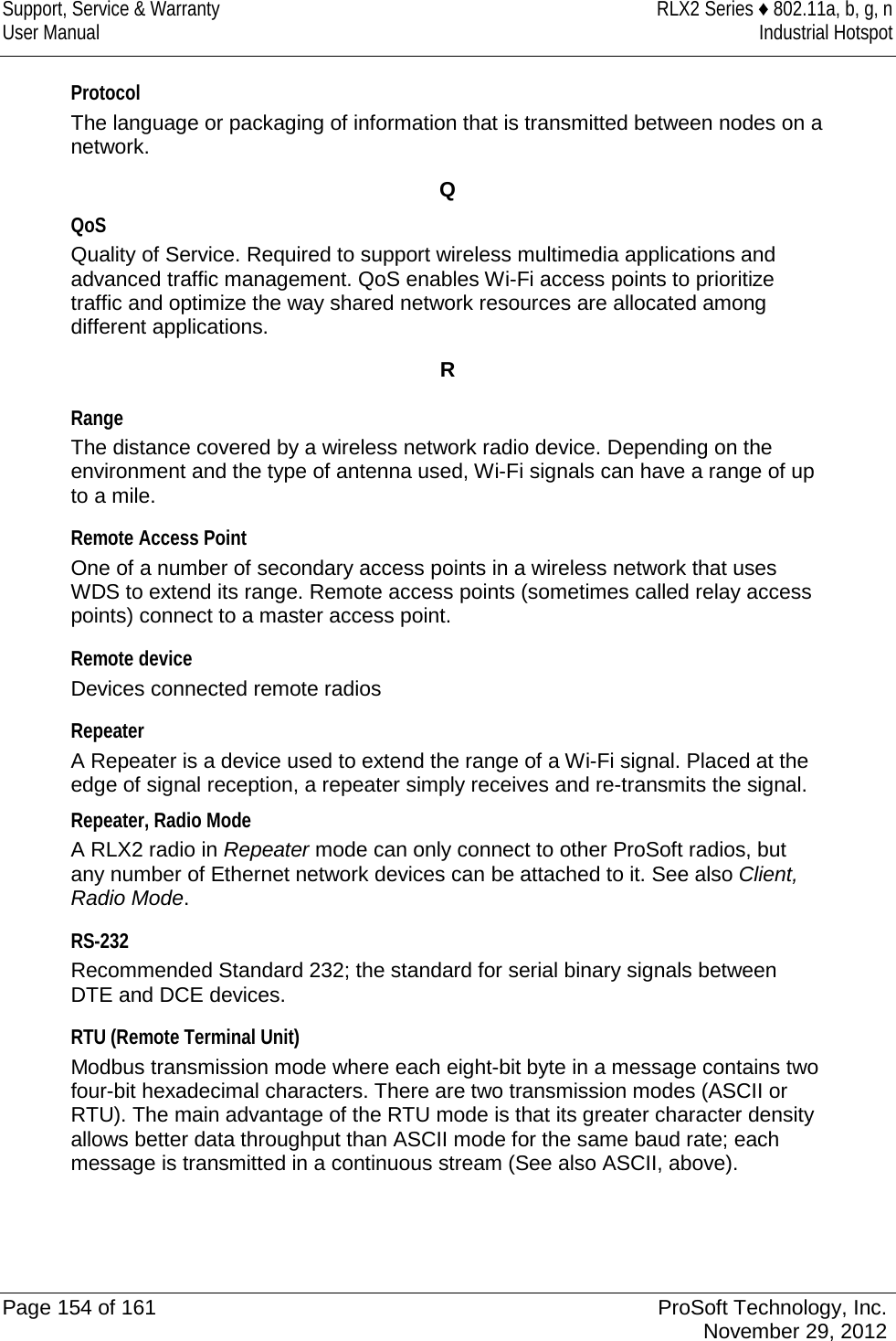 Support, Service &amp; Warranty RLX2 Series ♦ 802.11a, b, g, n User Manual Industrial Hotspot    Protocol The language or packaging of information that is transmitted between nodes on a network.  Q QoS Quality of Service. Required to support wireless multimedia applications and advanced traffic management. QoS enables Wi-Fi access points to prioritize traffic and optimize the way shared network resources are allocated among different applications.  R  Range The distance covered by a wireless network radio device. Depending on the environment and the type of antenna used, Wi-Fi signals can have a range of up to a mile.  Remote Access Point One of a number of secondary access points in a wireless network that uses WDS to extend its range. Remote access points (sometimes called relay access points) connect to a master access point.  Remote device Devices connected remote radios  Repeater A Repeater is a device used to extend the range of a Wi-Fi signal. Placed at the edge of signal reception, a repeater simply receives and re-transmits the signal. Repeater, Radio Mode A RLX2 radio in Repeater mode can only connect to other ProSoft radios, but any number of Ethernet network devices can be attached to it. See also Client, Radio Mode.  RS-232 Recommended Standard 232; the standard for serial binary signals between DTE and DCE devices.  RTU (Remote Terminal Unit) Modbus transmission mode where each eight-bit byte in a message contains two four-bit hexadecimal characters. There are two transmission modes (ASCII or RTU). The main advantage of the RTU mode is that its greater character density allows better data throughput than ASCII mode for the same baud rate; each message is transmitted in a continuous stream (See also ASCII, above).   Page 154 of 161 ProSoft Technology, Inc.  November 29, 2012  