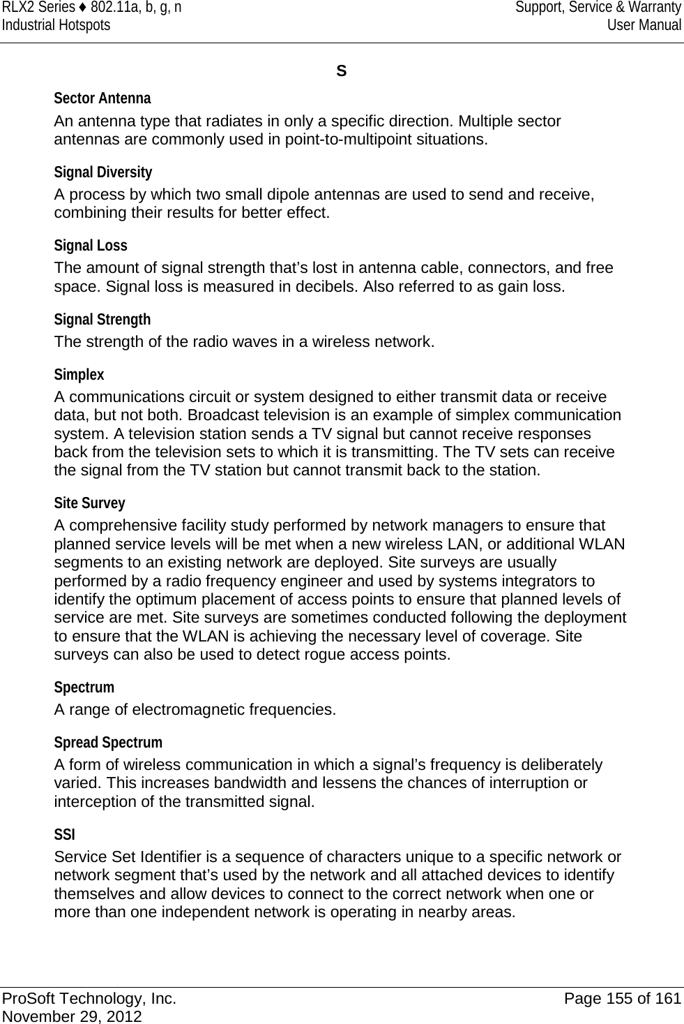 RLX2 Series ♦ 802.11a, b, g, n Support, Service &amp; Warranty Industrial Hotspots User Manual  S Sector Antenna An antenna type that radiates in only a specific direction. Multiple sector antennas are commonly used in point-to-multipoint situations.  Signal Diversity A process by which two small dipole antennas are used to send and receive, combining their results for better effect.  Signal Loss The amount of signal strength that’s lost in antenna cable, connectors, and free space. Signal loss is measured in decibels. Also referred to as gain loss.  Signal Strength The strength of the radio waves in a wireless network.  Simplex A communications circuit or system designed to either transmit data or receive data, but not both. Broadcast television is an example of simplex communication system. A television station sends a TV signal but cannot receive responses back from the television sets to which it is transmitting. The TV sets can receive the signal from the TV station but cannot transmit back to the station.  Site Survey A comprehensive facility study performed by network managers to ensure that planned service levels will be met when a new wireless LAN, or additional WLAN segments to an existing network are deployed. Site surveys are usually performed by a radio frequency engineer and used by systems integrators to identify the optimum placement of access points to ensure that planned levels of service are met. Site surveys are sometimes conducted following the deployment to ensure that the WLAN is achieving the necessary level of coverage. Site surveys can also be used to detect rogue access points.  Spectrum A range of electromagnetic frequencies.  Spread Spectrum A form of wireless communication in which a signal’s frequency is deliberately varied. This increases bandwidth and lessens the chances of interruption or interception of the transmitted signal.  SSI Service Set Identifier is a sequence of characters unique to a specific network or network segment that’s used by the network and all attached devices to identify themselves and allow devices to connect to the correct network when one or more than one independent network is operating in nearby areas.   ProSoft Technology, Inc. Page 155 of 161 November 29, 2012  